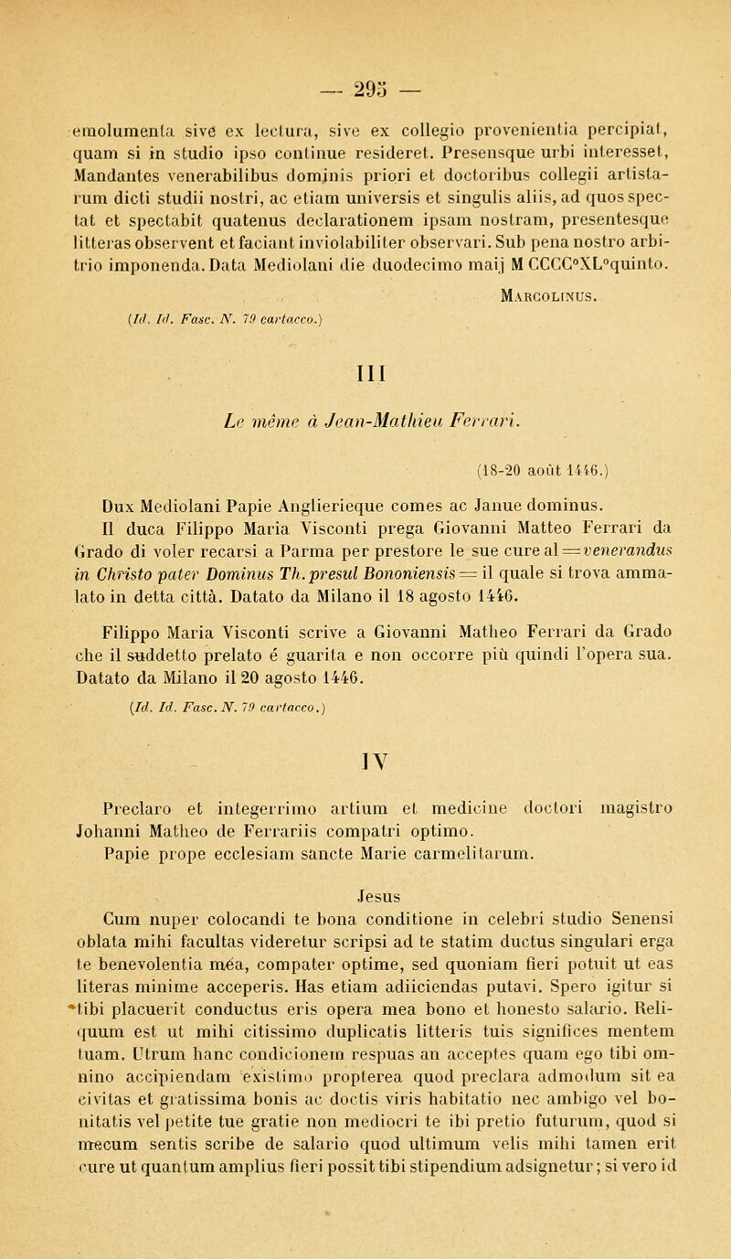 emolumenla sive ex lectura, sive ex collegio provenientia percipial, quam si tn studio ipso conlinue resideret. Presensque urbi intéresse!., Mandantes venerabilibus dominis priori et doetoribus collegii artisla- rum dicti studii nostri, ac etiam universis et singulis aliis.ad quosspec- tat et spectabit quatenus declarationem ipsam nostram, presentesque litleras observent et faciant inviolabililer observari. Sub pena nostro arbi- trio imponenda. Data Mediolani die duodecimo maij M CCCC°XL°quinto. Marcolinus. [Id. /(/. Fasc. N. 10 cartacco.) III Le même à Jean-Mathieu Ferrari. (18-20 août 1446.) Dux Mediolani Papie Anglierieque cornes ac Janue dominus. Il duca Filippo Maria Visconti prega Giovanni Matteo Ferrari da Grado di voler recarsi a Parma perprestore le sue cure al — venerandux in Christo pater Dominus Th.presul Bononiensis — il quale si trova amraa- lato in detta città. Datato da Milano il 18 agosto 14i0. Filippo Maria Visconti scrive a Giovanni Matheo Ferrari da Grado che il suddetto prelato é guarita e non occorre più quindi Topera sua. Datato da Milano il 20 agosto 1446. {Id. M. Fasc. N. 79 cartacco.) IV Preclaro et integerrimo artium et medicine doctori magistro Johanni Matheo de Ferrariis compatri optimo. Papie prope ecclesiam sancte Marie carmelitarum. Jésus Cum nuper colocandi te bona conditione in celebri studio Senensi oblata mihi facultas videretur scripsi ad te statim ductus singulari erga te benevolentia rnéa, compater optirae, sed quoniam fieri potuit ut eas literas minime acceperis. Has etiam adiieiendas putavi. Spero igitur si Hibi placuerit conductus eris opéra mea bono et honesto salario. Reli- quum est ut mihi citissimo duplicatis litteris tuis signifiées mentem tuam. Utrum banc condicionem respuas an acceptes quam ego tibi om- nino accipiendam existiim) propterea quod preclara admodum sit ea eivitas et giatissima bonis ac doctis viris habitatio nec ambigo vel bo- nitatis vel petite tue gratie non mediocri te ibi pretio fulurum, quod si nrecum sentis scribe de salario quod ultimum velis mihi tamen erit mire ut quantum amplius fieri possit tibi stipendium adsignetur ; si vero id