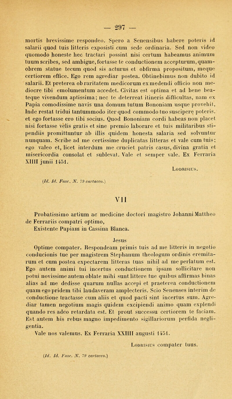 mortis brevissime respondeo. Spero a Senensibus babere poteris itt salarii quod luis lilteris exposisti cura sede ordinaria. Sed non video quomodo honeste hec tractari possint nisi certum habeamus animum tuum scribes, sed ambiguë,fortasse te conductionem accepturum,quam- obrem statue tecum quod sis acturus et obfirma propositum, meque certiorem effice. Ego rem agrediar postea. Obtinebimus non dubito id salarii. Et preterea obraritatem medicorum exmedendi officio non mé- diocre tibi emolumentum accedet. Civitas est optima et ad bene bea- teque vivendum aptissima; nec le deterreat ilineris difficultas, nam ex Papia comodissime navis una domum tutum Bononiam usque provehil, Inde restât tridui tantummodo iterquod commodo tuo suscipere poteris. et ego fortasse ero tibi socius. Quod Bononiam cordi habeas non placet nisi fortasse velis gratis et sine premio laborare et tuis militaribus sti- pendiis promittuntur ab illis quidem honesta salaria sed solvuntur nunquam. Scribe ad me certissime duplicatas litteras et vale cum tuis; ego valeo et, licet interdum me cruciet patris casus, divina gratia et misericordia consolât et sublevat. Vale et semper vale. Ex Ferraria X1III junii 1451. LODRISIUS. (Id. Id. Fasc. N. 79 cartacco.) VII Probatissimo artium ac medicine doctori magistro Johanni Mattheo de Ferrariis compatri optimo, Existente Papiam in Cassina Blanca. Jésus Optime compater. Bespondeam primis tuis ad me litteris in negotio conducionis tue per magistrem Stephanum theologum ordinis eremita- rum et cum postea expectarem litteras tuas nihil ad me perlalum est. Ego autem animi tui incertus conductionem ipsam sollicitare non potui novissime autem oblate mihi suntlittere tue quibus affirmas binas alias ad me dédisse quarum nullas accepi et praeterea conductionem quam ego pridem tibi laudaveram amplecteris. Scio Senenses intérim de conductione tractasse cum aliis et quod pacti sint incertus sum. Agre- diar tamen negotium magis quidem excipiendi animo quam explendi quando res adeo retardata est. Et prout successu certiorem te faciam. Est autem bis rébus magno impedimento sigillariorum perfida negli- gentia. Vale nos valemus. Ex Ferraria XXIIII augusti 1451. Lodrisius compater tuus.