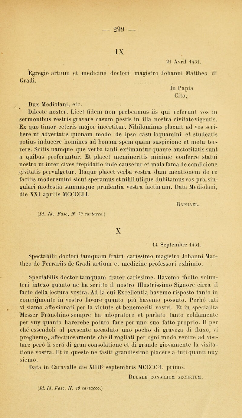 IX 21 Avril 1451. Êgregio artium et medicine doctori magistro Johanni Mattheo di Gradi. In Papia Cito, Dux Mediolani, etc. Dilecle noster. Licet fidem non prebeamus iis qui referunt vos in sermonibus vestris gravare casum pestis in illa nostra civitatevigentis. Ex quo timor ceteris major incertitur. Nihilominus placuit ad vos scri- bere ut advertatis quonam modo de ipso casu loquamini et studeatis potius inducere homines ad bonam spem quam suspicione et metu ter- rere. Scitis namque que verba tanti extimantur quante auctoritatis sunt a quibus proferuntur. Et placet memineritis minime conferre statui nostro ut inter cives trepidatio inde causetur et malafamadecondicione civitatis pervulgetur. Itaque placet verba vestra dum mentionem de re facitis moderernini sicut speramus etnihilutique dubitamus vos pro sin- gulari modestia summaque prudentia vestra facturum. Data Mediolani, die XXI aprilis MCCCCLI. Raphaël. (Id. Id. Fasc. N. 19 cartacco.) X 14 Septembre 1451. Spectabilii doctori tamquam fratri carissimo magistro Johanni Mat- theo de Ferrariis de Gradi artium et medicine professori exhimio. Spectabilis doctor tamquam frater carissime. Havemo molto volun- teri intexo quanto ne ha scritto il nostro Illustrissimo Signore circa il facto delki lectura vostra. Ad la cui Excellentia havemo risposto tanto in compijmento in vostro favore quanto piû havemo possuto. Perhô tuti vi siamo affexionati per la virtute et benemeriti vostri. Et in specialita Messer Franchino sempre ha adopratore et parlato tanto coldamente per vuy quanto haverebe potuto fare per uno suo fatto proprio. Il per ché essendoli al présente accaduto uno pocho di graveza di fluxo, vi preghemq^ affecluosamente che il vogliati per ogni modo venire ad visi- lare perô li sera di gran consolatione et di grande giovamente la visita- tione vostra. Et in questo ne fasiti grandissimo piacere a tuti quanti nuy siemo. Data in Caravalle die X1I1I0 septembris MCGCC°L primo. Ducale consilium secretum.