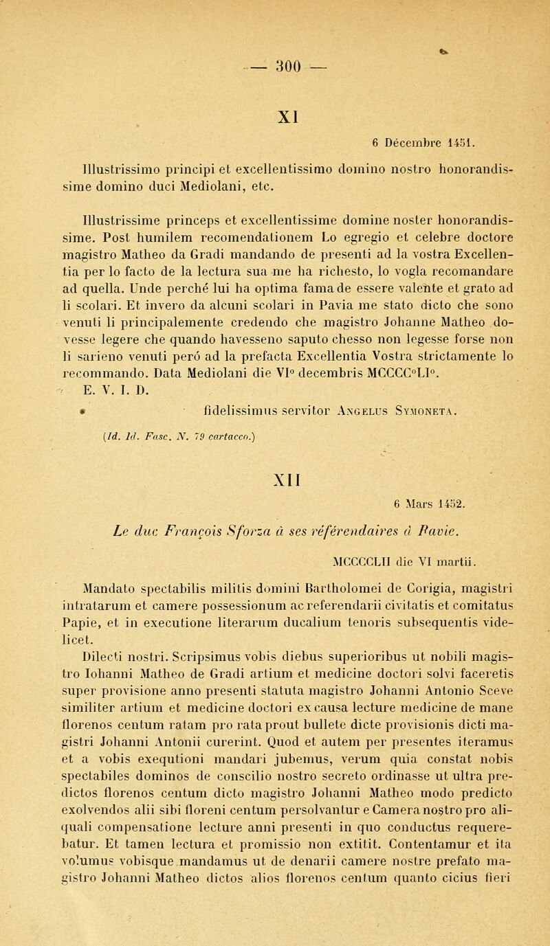 :joo xi 6 Décembre 1451. Illustrissime) principi et excellentissimo domino nostro honorandis- sime domino duci Mediolani, etc. Illustrissime princeps et excellentissime domine noster honorandis- sime. Post humilem recomendationem Lo egregio et célèbre doctore magistro Matheo da Gradi mandando de presenti ad la vostra Excellen- tia per lo facto de la lectura sua me ha richesto, lo vogla recomandare ad quella. Unde perché lui ha optima famade essere valehte et grato ad li scolari. Et invero da alcuni scolari in Pavia me stato dicto che sono venuti li principalemente credendo che magistro Johanne Matheo do- vesse légère che quando havesseno saputo chesso non legesse forse non li sarieno venuti perô ad la prefacta Excellentia Vostra strictamente lo recommando. Data Mediolani die VI0 decembris MCCCC°LI°. E. V. I. D. • fîdelissimus servitor Axgelus Sy.moneta. (Id. M. Fasc. N. 79 çartacco.) XII 6 Mars 1452. Le duc François Sforza à ses référendaires à Pavie. MCCCCLII die VI martii. Mandato spectabilis militis domini Bartholomei de Corigia, magisti i intratarum et camere possessionum acreferendarii civitatis et comitatus Papie, et in executione literarum ducalium tenoris subsequentis vide- licet. Dilecti nostri. Scripsimus vobis diebus superioribus ut nobili magis- tro Iohanni Matheo de Gradi artium et medicine doctori solvi faceretis super provisione anno presenti statuta magistro Johanni Antonio Sceve similiter artium et medicine doctori ex causa lecture medicine de mane florenos centum ratam pro rataprout bullete dicte provisionis dicti ma- gistri Johanni Antonii curerint. Quod et autem per présentes iteramus et a vobis exequtioni mandari jubemus, verum quia constat nobis spectabiles dominos de conscilio nostro secreto ordinasse ut ultra pre- dictos florenos centum dicto magistro Johanni Matheo modo predicto exolvendos alii sibi floreni centum persolvantur e Caméra nostro pro ali- quali compensatione lecture anni presenti in quo conductus requere- batur. Et tamen lectura et promissio non extitit. Contentamur et ita volumus vobisque mandamus ut de denarii camere nostre prefato ma- gistro Johanni Matheo dictos alios florenos centum quanto cicius fieri