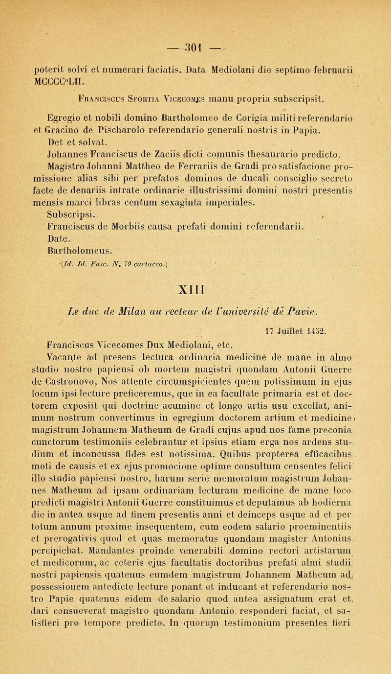 poterit solvi et numerari faciatis. Data Mediolani die septimo februarii MCCCOLH. Franciscus Sfortia Vicecom^s manu propria subscripsit. Egregio et nobili domino Bartholomeo de Corigia militi referendario et Gracino de Pischarolo referendario generali nostris in Papia. Det et solvat. Johannes Franciscus de Zaciis dicti comunis thesaurario predicto. Magistro Johanni Mattheo de Ferrariis de Gradi pro satisfacione pro- missione alias sibi per prefatos dominos de ducali consciglio secreto facte de denariis intrate ordinarie illustrissimi domini nostri presentis mensis marci libras centum sexaginta impériales. Subscripsi. Franciscus de Morbiis causa prefati domini referendarii. Date. Bartholomeus. (Id. Id. Fasc. N. 79 cartacco.) XIII Le duc de Milan au recteur de l'université de Pavie. 17 Juillet 1452. Franciscus Vicecomes Dux Mediolani, etc. Vacante ad presens lectura ordinaria medicine de mane in almo studio nostro papiensi ob mortem magistri quondam Antonii Guerre de Castronovo, Nos attente circumspicientes quem potissimum in ejus locum ipsi lecture preficeremus, que in ea facultate primaria est et doc^ torem exposiit qui doctrine acumine et longo artis usu excellât, ani- mum nostrum convertimus in egregium doctorem artium et medicine» magistrum Johannem Matheum de Gradi cujus apud nos famé preconia cunctorum testimoniis celebrantur et ipsius etiam erga nos ardens stu- dium et inconcussa fides est notissima. Quibus propterea efflcacibus moti de causis et ex ejus promocione optime consultum censentes felici illo studio papiensi nostro, harum série niemoratum magistrum Johan- nes Matheum ad ipsam ordinariam lecturam medicine de mane loco predicti magistri Antonii Guerre constituimus et deputamus ab hodierna die in antea usque ad finem presentis anni et deinceps usque ad et per totum annum proxime insequentem, cum eodem salario proeminentiis et prerogativis quod et quas memoratus quondam magister Antonius. percipiebat. Mandantes proinde venerabili domino rectori artistarum et medicorum, ac ceteris ejus facultatis doctoribus prefati almi studii nostri papiensis quatenus eumdem magistrum Johannem Matheum ad, possessionem antedicte lecture ponant et inducant et referendario nos- tro Papie quatenus eidem de salario quod antea assignatum erat et., dari consueverat magistro quondam Antonio, responderi faciat, et sa- tisfieri pro tempore predicto. In quorum testimonium présentes fieri