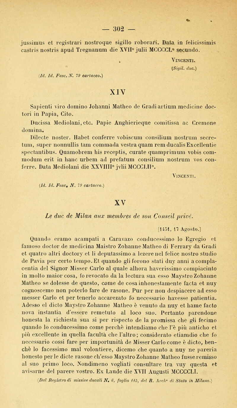 jussimus et registrari nostroque sigillo roborari. Data in felicissimis castris nostris apud Tregnanum die XVII°julii MCCCCL0 secundo. , Vincenti. [Sigil. due.) (Id. Id. Fasc. N. 79 cartaceo.) XIV Sapienti viro domino Johanni Matheo de Gradiartium medicine doc- tori in Papia, Cito. Dueissa Mediolani, etc. Papie Anghierieque comitissa ac Crémone domina. Dilecte noster. Habet conferre vobiscum consilium nostrum secre- tum, super nonnullis tam commada vestraquam rem ducalis Excellente spectantibus. Quamobrem his receptis, curate quamprimum vobis com- modum erit in hanc urbem ad prefatum consilium nostrum vos con- ferre. Data Mediolani die XXVIIII0 jvlii MCCCLTI0. Vincenti . {Id. Id. Fasct N. 79 cartaceo.) XV Le duc de Milan aux membres de son Conseil privé. [1451, 17 Agosto.] Quando eramo acampati a Caravazo eonducessimo lo Egregio et famoso doctor de medicina Maistro Zohanne Matheo di Ferrary da Gradi et quatro altri doctory et li deputassimo a lezere nel felice nostro studio de Pavia per certo tempo. Et quando gliforono stati duy anni acompla- centia del Signor Misser Carlo al quale alhora haverissimo compiacinto in molto maior cosa, fo revocato da la lectura sua esso Maystro Zohanne Matheo se dolesse de questo, come de cosainhonestamente facta et nuy cognoscemo non poterlo fare de rasone. Pur per non despiacere ad esso messer Carlo et per tenerlo accarezato fo necessario havesse patientia. Adesso el dicto Maystro Zohanne Matheo è venuto da nuy et hame facto nova instantia d'essere remetulo al loco suo. Pertanto parendone honesta la richiesta sua si per rispecto de la promissa che gli fecimo quando lo eonducessimo come perche intendiamo che l'è più anticho et più excellente in quella facultà che l'altro ; considerato etiamdio che fo necessario cossi fare per importunità de Misser Carlo come è dicto, ben- chè lo facessimo mal volontiere, dicemo che quanto a nuy ne pareria honesto perle dicte rasone ch'esso Maystro Zohanne Matheo fusse remisso al suo primo loco. Nondimeno vogliati consultare tra vuy questa et avisarne del parère vostro. Ex Laude die XVII Augusti MCCCCLI. (Dal Rerjistrodi missive ducali N. 6, foglio 115. del R. Arch0 di Stato in Mîtano.)