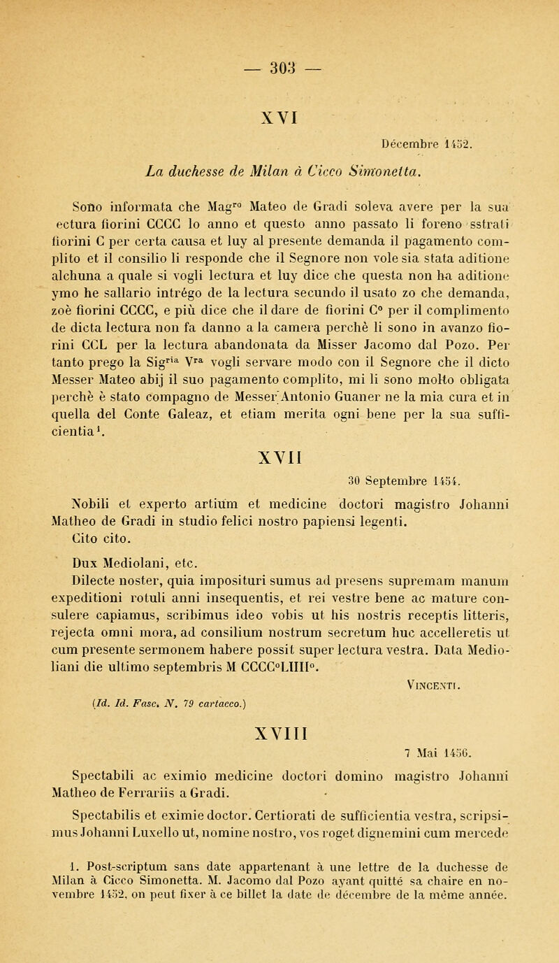 XVI Décembre l'k-62. La duchesse de Milan à Cicco Simoneita. Sono informata che Magro Mateo de Gradi soleva avère per la sua ectura fiorini CCGC lo anno et questo anno passato li foreno sstrali lioidni C per certa causa et luy al présente demanda il pagamento com- plito et il consilio li responde che il Segnore non volesia stata aditione alchuna a quale si vogli lectura et luy dice che questa non ha aditione ymo he sallario intrégo de la lectura secundo il usato zo che demanda, zoè fiorini CCCC, e più dice che il dare de florini C° per il complimente de dicta lectura non fa danno a la caméra perché li sono in avanzo fio- rini CCL per la lectura abandonata da Misser Jacomo dal Pozo. Per tanto prego la Sigria Vra vogli servare modo con il Segnore che il dicto Messer Mateo abij il suo pagamento complito, mi li sono molto obligata perche è stato compagno de Messer Antonio Guaner ne la mia cura et in quella del Conte Galeaz, et etiam mérita ogni bene per la sua suffi- cientia1. XVII 30 Septembre 1454. Nobili et experto artium et medicine doctori magistro Johanni Matheo de Gradi in studio felici nostro papiensi legenti. Cito cito. Dux Mediolani, etc. Dilecte noster, quia imposituri sumus ad presens supremam manum expeditioni rotuli anni insequentis, et rei vestre bene ac mature con- sulere capiamus, scribimus ideo vobis ut his nostris receptis litteris, rejecta omni mora, ad consilium nostrum secretum hue accelleretis ut cum présente sermonem habere possit super lectura vestra. Data Medio- liani die ultimo septembris M CCCC°LIIII°. (Id. Id. Fasc. N. 79 cartacco.) XVIII Vince.nti. 7 Mai 14:iG. Spectabili ac eximio medicine doctori domino magistro Johanni Matheo de Ferrariis a Gradi. Spectabilis et eximie doctor. Certiorati de suflicientia vestra, scripsi- mus Johanni Luxello ut, nomine nostro, vos roget dignemini cum mercede 1. Post-scriptum sans date appartenant à une lettre de la duchesse de Milan à Cicco Simonetta. M. Jacomo dal Pozo ayant quitté sa chaire en no- vembre 1452, on peut fixer à ce billet la date de décembre de la même année.