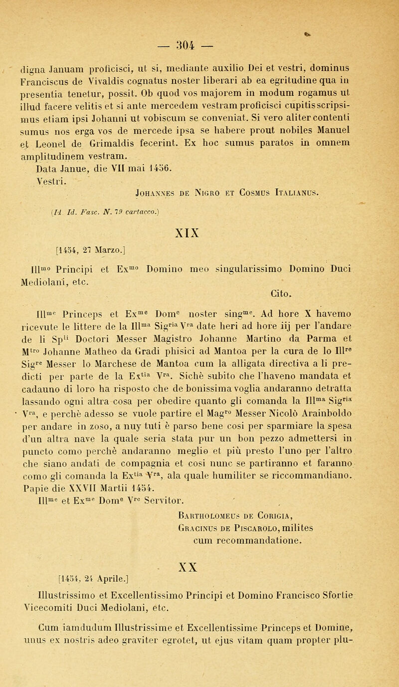 digna Januam proticisci, ut si, mediante auxilio Dei et vestri, dominus Franciscus de Vivaldis cognatus noster liberari ab ea egritudine qua in presentia tenelur, possit. Ob quod vos majorem in modum rogamus ut illud facere velitis et si ante mercedem vestram proficisci cupitisscripsi- mus etiam ipsi Jobanni ut vobiscum se conveniat. Si vero aliter contenti sumus nos erga vos de mercede ipsa se babere prout nobiles Manuel et Leonel de Grimaldis fecerint. Ex hoc sumus paratos in omnem amplitudinem vestram. Data Janue, die VII mai 1456. Vestri. JOHANXES DE NlGRO ET COSMUS ITALIANUS. {M. là. Fasc. N. 19 cartacco.) XIX [1454, 21 Marzo.] Illmo Principi et Exmo Domino meo singularissimo Domino Duci Mediolani, etc. Cito. Illme Princeps et Exme Dome noster singme. Ad hore X havemo ricevute le littere de la Illma SigriaVra date heri ad hore iij per l'andare de li Spli Doctori Messer Magistro Johanne Martino da Parma et Mtro Johanne Matheo da Gradi phisici ad Mantoa per la cura de lo Illre Sigre Messer lo Marchese de Mantoa cum la alligata directiva a li pre- dicti per parte de la Extia Vra. Sichè subito che l'haveno mandata et cadauno di loro ha risposto che de bonissimavoglia andaranno detratta lassando ogni altra cosa per obedire quanto gli comanda la Illma Sigria Vra, e perche adesso se vuole partire el Magro Messer Nicole Arainboldo per andare in zoso, a nuy tuti è parso bene cosi per sparmiare la spesa d'un altra nave la quale séria stata pur un bon pezzo admettersi in puncto como perché andaranno meglio et più presto Funo per l'altro. che siano andati de compagnia et cosi nunc se partiranno et faranno como gli comanda la Exlia Vra, ala quale humiliter se riccommandiano. Papie die XXVII Martii 1454. Illme et Exme Dome Vrc Servitor. Bartholomeus de Corigia, Gracinus de Piscarolo, milites cum recommandatione. XX [1454, 24 Aprile.] Illustrissimo et Excellentissimo Principi et Domino Francisco Sfortie Vicecomiti Duci Mediolani, etc. Cum iamdudum Illustrissime et Excellentissime Princeps et Domine, unus ex nostris adeo graviter egrotet, ut ejus vitam quam propter plu-