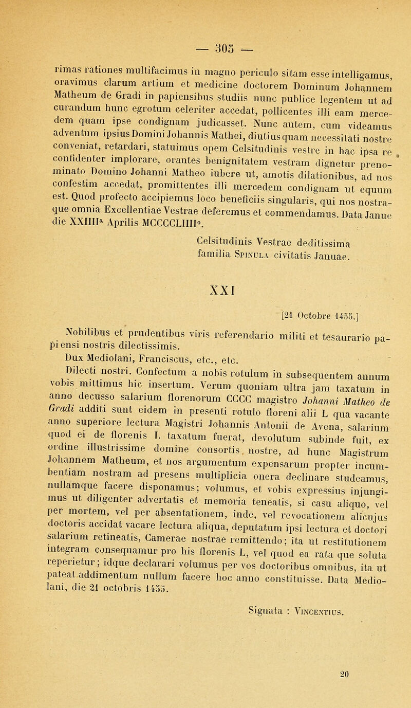rimas rationes multifacimus in magno periculo sitam esse intelligamus oravimus clarum artium et medicine doctorem Dominum Johannem Matheum de Gradi in papiensibus sludiis nunc publiée legentem ut ad curandum hune egrotum celeriter accédât, pollicentes illi eam merce- dem quam ipse condignam judicasset. Nunc autem, cura videamus adventum ipsiusDomini Johannis Mathei, diutiusquam necessitati nostre convemat, retardari, statuimus opem Celsitudinis vestre in hac ipsa re confidenter implorare, orantes benignitatem vestram dignetur preno-  minato Domino Johanni Matheo iubere ut, amotis dilationibus ad nos confestim accédât, promittentes illi mercedem condignam ut' equum est. Quod profecto accipiemus loco beneflciis singularis, qui nos nostra- que omnia Excellentiae Vestrae deferemus et commendamus. Data Janue die XXIIIIa Aprilis MCCCCLHII0. Celsitudinis Vestrae deditissima farailia Spinula civitatis Januâe. XXI [21 Octobre 1455.] Nobilibus et prudentibus viris referendario militi et tesaurario pa- piensi nostris dilectissimis. Dux Mediolani, Franciscus, etc., etc. Dilecti nostri. Confectum a nobis rotulum in subsequentem annum vobis mittimus hic insertum. Verum quoniam ultra jam taxatum in anno decusso salarium florenorum GGCC magistro Johanni Matheo de Gradi additi sunt eidem in présent! rotulo floreni alii L qua vacante anno superiore lectura Magistri Johannis Antonii de Avena, salarium quod ei de florenis T. taxatum fuerat, devolutum subinde fuit ex ordine illustrissime domine consortis nostre, ad hune Magistrum Johannem Matheum, et nos argumentuin expensarum propter incum- bentiam nostram ad presens multiplicia onera declinare studeamus nullamque facere disponamus; volumus, et vobis expressius injungi- mus ut dihgenter advertatis et memoria teneatis, si casu aliquo vel per mortem, vel per absentationem, inde, vel revocationem alicuius doctons accidat vacare lectura aliqua, deputatum ipsi lectura et doctori salarium retineatis, Camerae nostrae remittendo; ita ut restitutionem integram consequamur pro his florenis L, vel quod ea rata que soluta repenetur; idque declarari volumus per vos doctoribus omnibus, ita ut pateat addimentum nullum facere hoc anno constituisse. Data Medio- lani, die 21 octobris 1453. Signala : Vincextius. 20