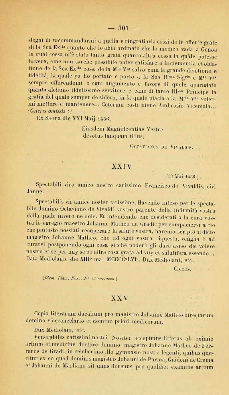 degni di racommandarmi a quella e ringratiarla cossi de le offerte grate di la Soa Extia quanto che' lo abia ordinato che lo medico vada a Genoa la quai cossa m'è stato tanto grata quanto altra cossa la quàle potesse havere, ame non sarebe possibile poter satisfare a laclementia etobla- tione de la Soa Extia cossi de la Mta V™ salvo cum la grande divotione e fidelitcà, la quale yo ho portato e porto a la Soa Illma Sigria e Mta Vra sempre offerendomi o ogni augumento e favore di quele aparigiato quanto alchuno fldelissimo servitore e cane di tanto Illm° Principe la gratia del quale semper de siderp, in la quale piacia a la Mtîa VPa voler- rai mettere e mantenere... Ceterum costi niene Ambrosio Vicemala... (Ceterfs omissis :) Ex Saona die XXI Maij 1456. Eiusdem Magniflcentiae Vestre devotus tanquam films, OCTAVIANDS DE VlVALDIS. XXIV [13 Mai 1456.] , Spectabili viro amico noslro carissimo Francisco de Vivaldis, civi Janue. - Spectabilis vir amice noster carissime. Havendo inteso per le specta- bile domino Octaviano de Vivaldi vostro parente délia infîrmità vostra délia quale invero ne dole. Et intendendo che desiderati a la cura vos- tra lo egregio maestro Johanne Matheo da Gradi ; per compaciervi a cio che piutosto possiati recuperare la salute vostra, havemo scripto al dicto magistro Johanne Matheo, che ad ogni vostra riquesta, vengha li ad curarvi postponendo ogni cosa sicché poderitigli dare aviso del volere nostro et se per nuy se po altra cosa grata ad vuy et salutifera essendo... Data Mediolanie die XIII0 maj MGCGG0LVI°. Dux Mediolani, etc. Giccus. {Idem. Idem. Fasc. N° 79 cartacco.) XXV Copia literarum ducalium pro magistro Johanne Matheo directarum domino vicecancelario et domino priori medicorum. Dux Mediolani, etc. Venerabiles carissimi nostri. Noviter accepimus litteras ab eximio artium et medicine doctore domino magistro Johanne Matheo de Fer- rariis de Gradi, in celeberimo illo gymnasio nostro legenti, quibus que- ritur ex eo quod dominis magistris Johannide Parma, Guidoni de.Crema etJohanni de Marliano sit unus llorenus pro quolibet examine artium