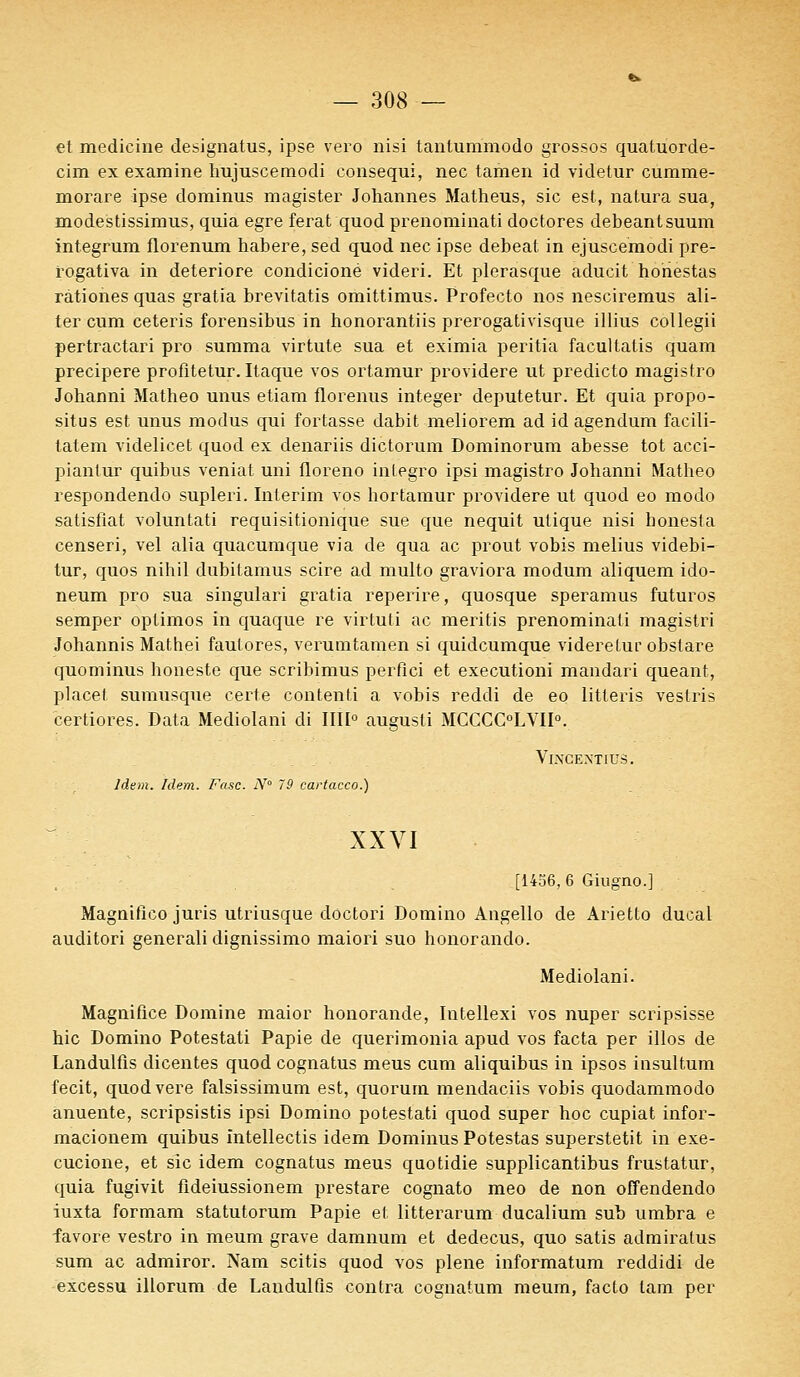 et medieine designatus, ipse vero nisi tanlummodo grossos quatuorde- cim ex examine hujuscemodi consequi, nec tamen id videtur cumme- morare ipse dominus magister Johannes Matheus, sic est, natura sua, modestissimus, quia egre ferat quod prenominati doctores debeantsuum integrum florenum habere, sed quod nec ipse debeat in ejusceraodi pre- rogativa in détériore condicioné videri. Et plerasque aducit honestas rationes quas gratia brevitatis omittimus. Profecto nos nesciremus ali- ter cum ceteris forensibus in honorantiis prerogativisque illius collegii pertractari pro summa virtute sua et eximia peritia facultatis quam precipere profitetur.Itaque vos ortamur providere ut predicto magistro Johanni Matheo unus etiam florenus integer deputetur. Et quia propo- situs est unus modus qui fortasse dabit meliorem ad id agendum facili- tatem videlicet quod ex denariis dictorum Dominorum abesse tôt acci- piantur quibus veniat uni floreno integro ipsi magistro Johanni Matheo respondendo supleri. Intérim vos hortamur providere ut quod eo modo satisfiat voluntati requisitionique sue que nequit ulique nisi honesla censeri, vel alia quacumque via de qua ac prout vobis melius videbi- tur, quos nihil dubilamus scire ad multo graviora modum aliquem ido- neum pro sua singulari gratia reperire, quosque speramus futuros semper optimos in quaque re virtuti ac meritis prenominati magistri Johannis Mathei fautores, verutntamen si quidcumque videretur obslare quominus honeste que scribimus perfici et executioni mandari queant, placet sumusque certe contenti a vobis reddi de eo litteris veslris certiores. Data Mediolani di IIII0 augusti MCCCC°LVII0. VlXCEXTIUS. Idem. Idem. Fasc. N 79 cartacco.) XXVI [1456,6 Giugno.] Magnifico juris utriusque doctori Domino Angello de Arietto ducal auditori generali dignissimo maiori suo honorando. Mediolani. Magnifiée Domine maior honorande, Intellexi vos nuper scripsisse hic Domino Potestati Papie de querimonia apud vos facta per illos de Landulfis dicentes quod cognatus meus cum aliquibus in ipsos insultum fecit, quodvere falsissimum est, quorum mendaciis vobis quodammodo anuente, scripsistis ipsi Domino potestati quod super hoc cupiat infor- macionem quibus intellectis idem Dominus Potestas superstetit in exe- cucione, et sic idem cognatus meus quotidie supplicantibus frustatur, quia fugivit fldeiussionem prestare cognato meo de non offendendo iuxta formam statutorum Papie et litterarum ducalium sub umbra e favore vestro in meum grave damnum et dedecus, quo satis adrairatus sum ac admiror. Nam scitis quod vos plene informatum reddidi de excessu illorum de Landulfis contra cognatum meum, facto tam per