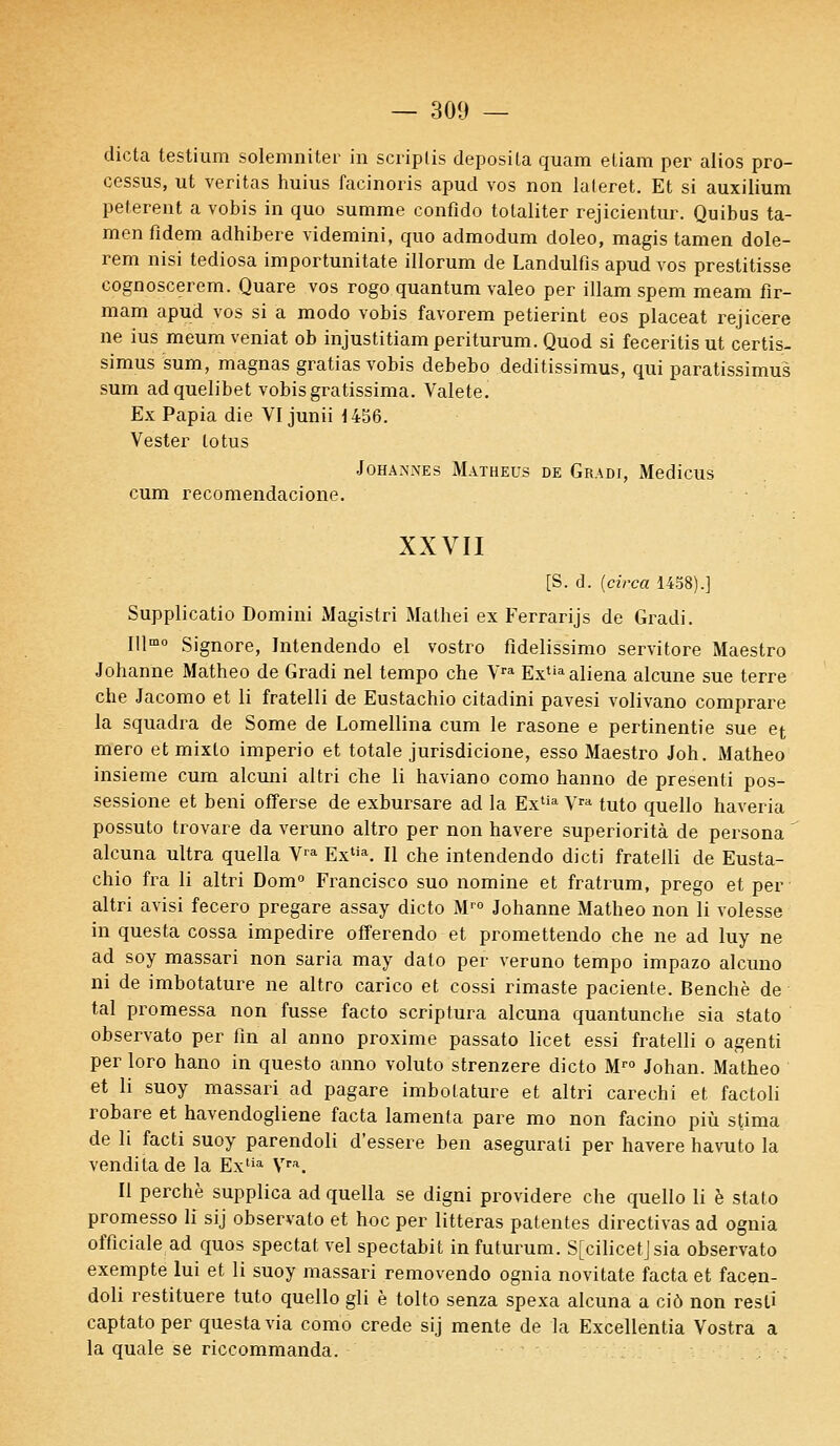 dicta testium solemniter in scriplis deposila quam eliam per alios pro- cessus, ut veritas huius facinoris apud vos non lateret. Et si auxilium pelèrent a vobis in quo summe confîdo totaliter rejicientur. Quibus ta- men fldem adhibere videmini, quo admodum doleo, magis tamen dole- rem nisi tediosa importunitate illorum de Landulfis apud vos prestitisse cognoscerem. Quare vos rogo quantum valeo per illam spem meam fir- mam apud vos si a modo vobis favorem petierint eos placeat rejicere ne ius meum veniat ob injustitiamperiturum. Quod si feceritis ut certis- simus sum, magnas gratias vobis debebo deditissimus, qui paratissimus sum adquelibet vobis gratissima. Valete. Ex Papia die VI junii 1456. Vester lotus Joha.^nes Matheus de Gradi, Medicus cum recomendacione. XXVII [S. d. (circa 1458).] Supplicatio Domini Magistri Mathei ex Ferrarijs de Gradi. Illmo Signore, Intendendo el vostro fîdelissimo servitore Maestro Johanne Matheo de Gradi nel tempo che Vra Extia aliéna alcune sue terre che Jacomo et li fratelli de Eustachio citadini pavesi volivano comprare la squadra de Some de Lomellina cum le rasone e pertinentie sue et mero et mixlo imperio et totale jurisdicione, esso Maestro Joh. Matheo insieme cum alcuni altri cbe li haviano como hanno de presenti pos- sessione et béni offerse de exbursare ad la Extia Vra tuto quello haveria possuto trovare da veruno altro per non havere superiorità de persona ' alcuna ultra quella Vra Extia. Il che intendendo dicti fratelli de Eusta- chio fra li altri Dom° Francisco suo nomine et fratrum, prego et per altri avisi fecero pregare assay dicto Mr0 Johanne Matheo non li volesse in questa cossa impedire offerendo et promettendo che ne ad luy ne ad soy massari non saria may dalo per veruno tempo impazo alcuno ni de imbotature ne altro carico et cossi rimaste paciente. Benchè de tal promessa non fusse facto scriptura alcuna quantunche sia stato observato per fin al anno proxime passato licet essi fratelli o agenti per loro hano in questo anno voluto strenzere dicto Mr0 Johan. Matheo et li suoy massari ad pagare imbotature et altri carechi et factoli robare et havendogliene facta lamenta pare mo non facino più stima de li facti suoy parendoli d'essere ben asegurali per havere havuto la venditade la Extia Vra. Il perche supplica ad quella se digni providere che quello li è stato promesso lf sij observato et hoc per litteras patentes directivas ad ognia officiale ad quos spectat vel spectabit infuturum. S[cilicetjsia observato exempte lui et li suoy massari removendo ognia novitate facta et facen- doli restituere tuto quello gli è tolto senza spexa alcuna a ciô non resti captatoper questa via como crede sij mente de la Excellentia Vostra a la quale se riccommanda.