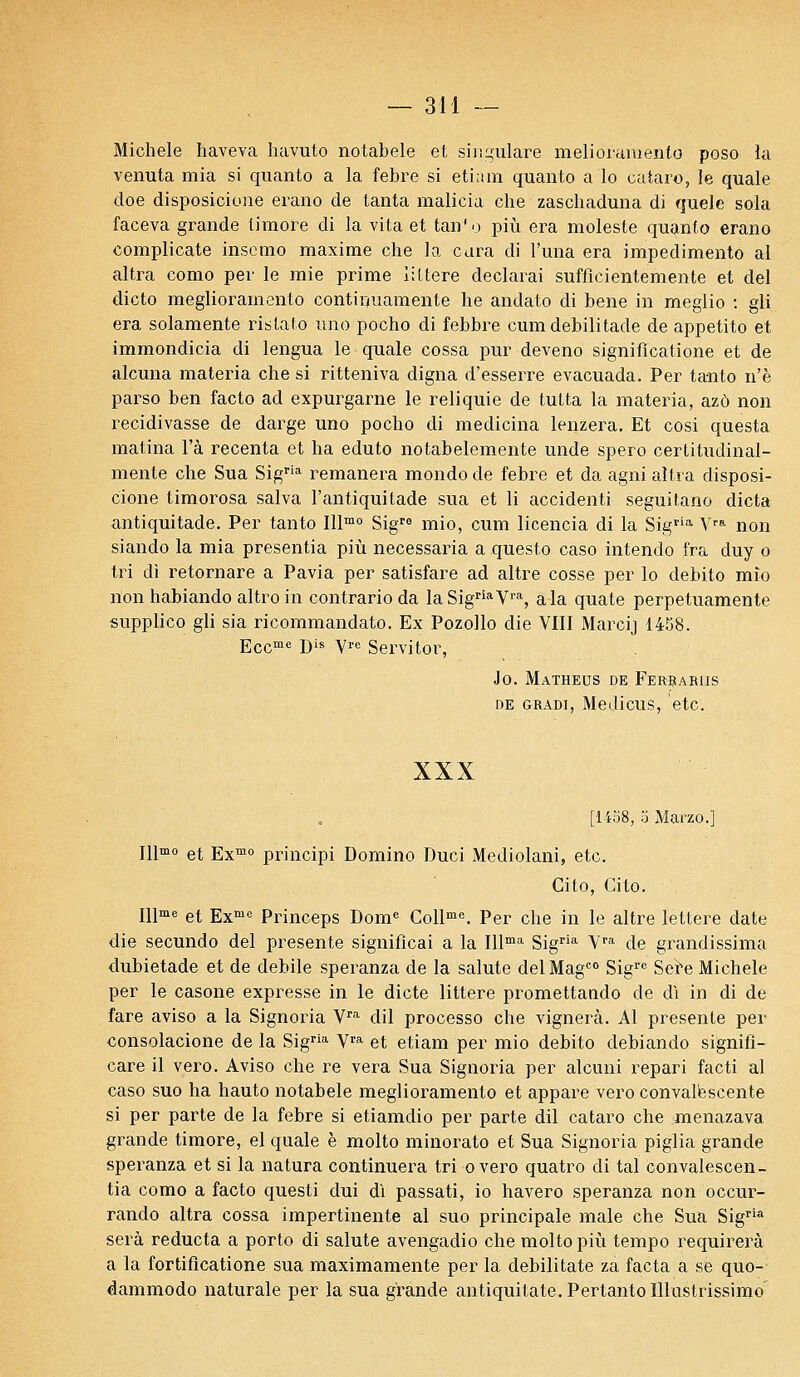 Michèle haveva havuto notabele et singulare melioiumento poso ia venuta mia si quanto a la febre si etiam quanto a lo cataro, le quale doe disposicione erano de tanta malicia che zaschaduna di quele sola faceva grande timoré di la vita et tan'o più era moleste quanto erano complicate inscmo maxime che la cura di l'una era impedimento al altra como per le mie prime iiItère déclarai suffîcientemente et del dicto meglioramento contiiniamente he andato di bene in meglio : gli era solamente ristato uno pocho di febbre cumdebilitade de appetito et immondicia di lengua le quale cossa pur deveno signiflcatione et de alcuna materia che si ritteniva cligna d'esserre evacuada. Per tanto n'è parso ben facto ad expurgarne le reliquie de tutta la materia, azô non récidivasse de darge uno pocho di medicina lenzera. Et cosi questa matina l'a recenta et ha eduto notabelemente unde spero certitudinal- mente che Sua Sigria remanera mondo de febre et da agni altra disposi- cione timorosa salva l'antiquitade sua et li accidenti seguitano dicta antiquitade. Per tanto Illmo Sigre mio, cum licencia di la Sigria Vra non siando la mia presentia più necessaria a questo caso intendo Ira duy o tri di retornare a Pavia per satisfare ad altre cosse per lo debito mîo non habiando altro in contrario da laSigriaVra, a la quate perpetuamente supplico gli sia ricommandato. Ex Pozollo die VIII Marcij 1458. Eccme Dis Yre Servitor, Jo. Matheus de Ferrariis de gradi, Medicus, etc. XXX [1458, 3 Marzo.] Illmo et Exmo principi Domino Duci Mediolani, etc. Cito, Cito. Illme et Exme Princeps Dome Collme. Per che in le altre lettere date die secundo del présente significai a la Illma Sigria Vra de grandissima dubietade et de débile speranza de la salute delMagC0 Sigrc Sere Michèle per le casone expresse in le dicte littere promettando de di in di de fare aviso a la Signoria Vra dil processo che vignerà. Al présente per consolacione de la Sigria Vra et etiam per mio debito debiando signifi- care il vero. Aviso che re vera Sua Signoria per alcuni repari facti al caso suo ha hauto notabele meglioramento et appare vero convalescente si per parte de la febre si etiamdio per parte dil cataro che menazava grande timoré, el quale è molto minorato et Sua Signoria piglia grande speranza et si la natura continuera tri overo quatro di tal convalescen- tia como a facto questi dui di passati, io havero speranza non occur- rando altra cossa impertinente al suo principale maie che Sua Sigria sera reducta a porto di salute avengadio che molto più tempo requirerà a la fortiflcatione sua maximamente per la debilitate za facta a se quo- dammodo naturale per la sua grande antiquitate.Pertanto Illustrissime