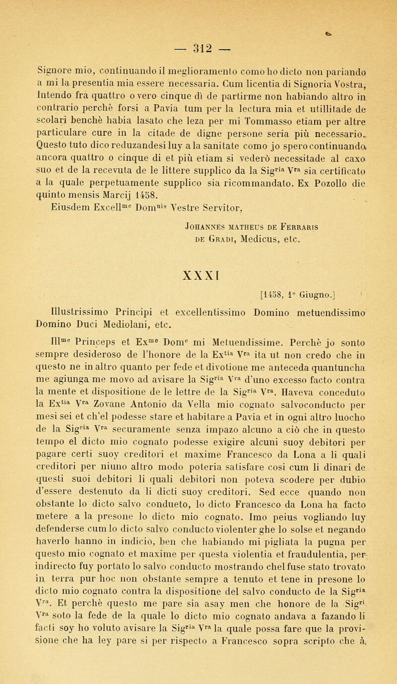 Signore mio, continuando il meglioramento como ho dicto non pariando a mi la presentia mia essere necessaria. Cum licentia di Signoria Vostra, Intendo fra quattro o vero cinque di de partirme non habiando altro in contrario perche forsi a Pavia tum per la lectura mia et utillitade de scolari benchè habia lasato che leza per mi Tommasso etiam per altre particulare cure in la citade de digne persone séria più necessario., Questo tuto dicoreduzandesiluy a la sanitate como jo spero continuando, ancora quattro o cinque di et più etiam si vederô necessitade al caxo suo et de la recevuta de le littere supplico da la Sigria Vra sia certificato a la quale perpetuamente supplico sia ricommandato. Ex Pozollo die quinto mensis Marcij 1458. Eiusdem Excellme Domnis Vestre Servitor, JOHANNES MA.THEUS DE FERRARIS de Gradi, Medicus, etc. XXXI [1458, 1° Giugno.] Illustrissimo Principi et excellentissimo Domino metuendissimo Domino Duci Mediolani, etc. Illme Princeps et Exme Dome mi Metuendissime. Perché jo sonto sempre desideroso de l'honore de la Extia Vra ita ut non credo che in questo ne in altro quanto per fede et divotione me anteceda quantuncha me agiunga me movo ad avisare la Sigria Vi'a d'uno excesso facto contra la mente et dispositione de le lettre de la Sigria Vra. Haveva conceduto la Extia Vra Zovane Antonio da Vella mio cognalo salvoconducto per mesi sei et ch'el podesse stare et habitare a Pavia et in ogni altro luocho de la Sigria Vra securamente senza impazo alcuno a ciô che in questo tempo el dicto mio cognato podesse exigire alcuni suoy debitori per pagare certi suoy creditori et maxime Francesco da Lona a li quali creditori per niuno altro modo poteria satisfare cosi cum li dinari de questi suoi debitori li quali debitori non poteva scodere per dubio d'essere destenuto da li dicti suoy creditori. Sed ecce quando non obstante lo dicto salvo condueto, lo dicto Francesco da Lona ha facto metere a la presone lo dicto mio cognato. Imo peius vogliando luy defenderse cumlo dicto salvo condueto violenter ghe lo solse et negando haverlo hanno in indicio, ben che habiando mi pigliata la pugna per questo mio cognato et maxime per questa violentia et fraudulentia, per- indirecto fuy portato lo salvo condueto mostrando chel fuse stato trovato in terra pur hoc non obstante sempre a tenuto et tene in presone lo dicto mio cognato contra la dispositione del salvo condueto de la Sigria Vra. Et perché questo me pare sia asay men che honore de la Sigri Vra soto la fede de la quale lo dicto mio cognato andava a fazando li facti soy ho voluto avisare la Sigria Yra la quale possa fare que la provi- sione che ha ley pare si per rispecto a Francesco sopra scripto che à,