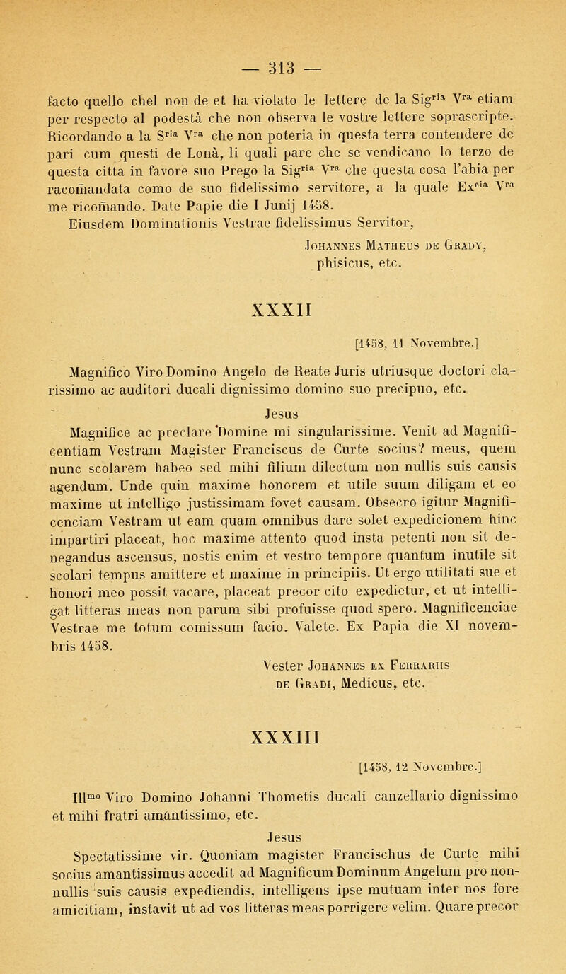 facto quello chel non de et ha violato le lettere de la Sigria Vra etiam per respecto al podestà che non observa le vostre lettere soprascripte. Ricordando a la Sria Vra che non poteria in questa terra contendere de pari cum questi de Lonà, li quali pare che se vendicano lo terzo de questa citta in favore suo Prego la Sigria Vra che questa cosa l'abia per racomandata como de suo fidelissimo servitore, a la quale Excia Vra me ricomando. Date Papie die I Junij 1458. Eiusdem Dominationis Vestrae fldelissimus Sjervitor, JOHANNES MATHEUS DE GRADY, phisicus, etc. XXXII [1458, 11 Novembre.] Magnifico Viro Domino Angelo de Reate Juris utriusque doctori cla- rissimo ac auditori ducali dignissimo domino suo precipuo, etc. Jésus Magnifiée ac preclare Domine mi singularissime. Venit ad Magnifi- centiam Vestram Magister Franciscus de Curte socius? meus, quem nunc scolarem habeo sed mihi filium dilectum non nullis suis causis agendum. Unde quin maxime honorem et utile suum diligam et eo maxime ut intelligo justissimam fovet causam. Obsecro igitur Magnifi- cenciam Vestram ut eam quam omnibus dare solet expedicionem hinc impartiri placeat, hoc maxime attento quod insta petenti non sit de- negandus ascensus, nostis enim et vestro tempore quantum inutile sit scolari tempus amiltere et maxime in principiis. Ut ergo utilitati sue et honori meo possit vacare, placeat precor cito expedietur, et ut intelli- gat litteras meas non parum sibi profuisse quod spero. Magnificenciae Vestrae me totum comissum facio. Valete. Ex Papia die XI novem- bris 1458. Vester Johannes ex Ferrariis de Gradi, Medicus, etc. XXXIII [1458, 12 Novembre.] Illmo Viro Domino Johanni Thometis ducali canzellario dignissimo et mihi fratri amantissimo, etc. Jésus Spectatissime vir. Quoniam magister Francischus de Curte mihi socius amantissimus accedit ad MagnificumDominum Angelum pro non- nullis suis causis expediendis, intelligens ipse mutuam inter nos fore amicitiam, instavit ut ad vos litteras meas porrigere velim. Quare precor