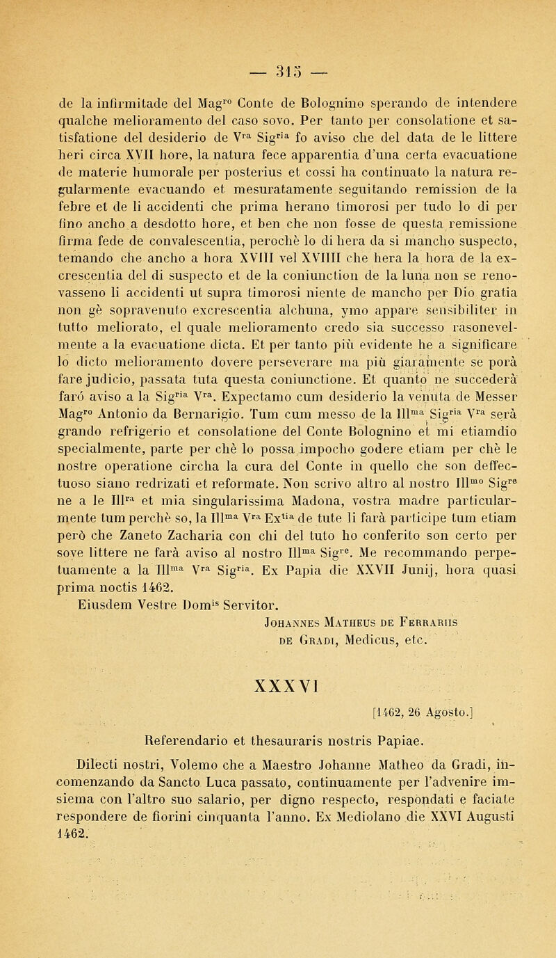 de la infirmitade del Magro Conte de Bolognino sperando de interidere qualche melioramento del caso sovo. Per tanto per consolatione et sa- tisfatione del desiderio de Vra Sigria fo aviso che del data de le littere heri circa XVII hore, la natura fece apparentia d'una certa evacuatione de materie humorale per posterius et cossi ha continuât© la natura re- gularmente evacuando et mesuratamente seguitando l'émission de la febre et de li accidenti che prima herano timorosi per tudo lo di per fino ancho.a desdotto hore, et ben che non fosse de questa remissione firma fede de convalescenlia, perochè lo di liera da si mancho suspecto, temando che ancho a hora XVIII vel XVIIII che liera la.hora de la ex- crescentia del di suspecto et de la coniunction de la luna non se reno- vasseno li accidenti ut supra timorosi niente de mancho per Dio gratia non gè sopravenuto excrescentia alchuna, ymo appare sensibiliter in tutto meliorato, el quale melioramento credo sia successo rasonevel- mente a la evacuatione dicta. Et per tanto più évidente he a significare lo dicto melioramento dovere perseverare ma più giarahiente se porà fare judicio, passata tuta questa coniunctione. Et quanto ne succédera farô aviso a la Sigria Vra. Expectamo cum desiderio la venu ta de Messer Magro Antonio da Bernarigio. Tum cum messo de la lllma Sigria Vra sera grando refrigerio et consolatione del Conte Bolognino et mi etiamdio specialmente, parte per chè lo possaimpocho godere etiam per chè le nostre operatione circha la cura del Conte in quello che son deffec- tuoso siano redrizati et reformate. Non scrivo altro al nostro Illmo Sigr8 ne a le Illra et mia singularissima Madona, vostra madré parti cular- mente tum perche so, la Illma Vra Extia de tute li farà participe tum etiam perô che Zaneto Zacharia con chi del tuto ho conferito son certo per soye littere ne farà aviso al nostro Illma Sigre. Me recommando perpe- tuamente a la Illma Vra Sigria. Ex Papia die XXVII Junij, hora quasi prima noctis 1462. Eiusdem Vestre Domis Servitor. JOHANNES MATHEUS DE FeRRARIIS de Gradi, Medicus, etc. XXXVI [1462, 26 Agosto.] Referendario et thesauraris nostris Papiae. Dilecti nostri, Volemo che a Maestro Johanne Matheo da Gradi, ih- comenzando da Sancto Luca passato, continuamente per l'advenire im- siema con l'altro suo salario, per digno respecto, respoiidati e faciate respondere de florini cinquanta l'anno. Ex Mediolano die XXVI Augusti 1462.