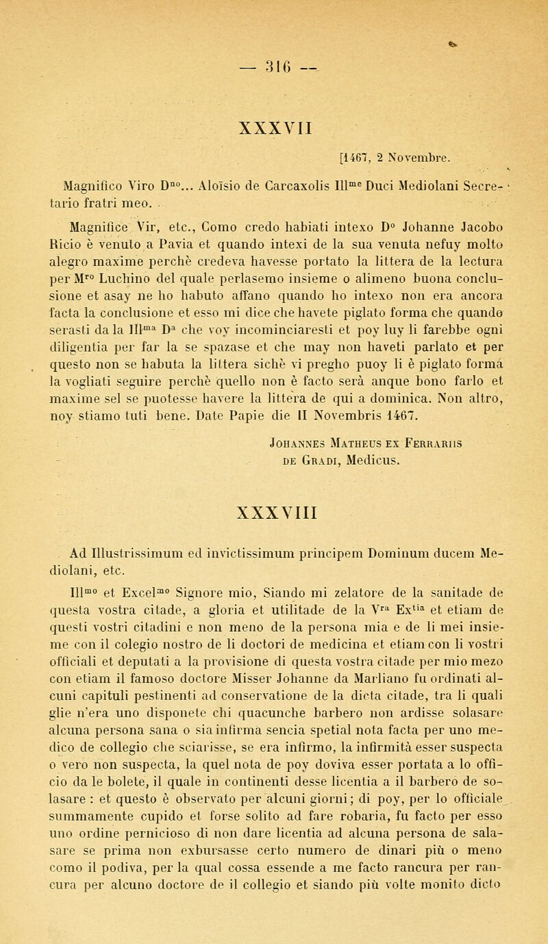 XXXVII [1467, 2 Novembre. Magnifico Viro Dno... Aloïsio de Carcaxolis Illme Duci Mediolani Secre- tario fratri meo. . Magnifiée Vir, etc., Como credo habiati intexo D° Johanne Jacobo Ricio è venuto a Pavia et quando intexi de la sua venuta nefuy molto alegro maxime perche credeva havesse portato la littera de la lectura per Mro Luchino del quale perlasemo insieme o alimeno buona conclu- sione et asay ne ho habuto affano quando ho intexo non era ancora facta la conclusione et esso mi dice che havete piglato forma che quando serasti da la IIl-ma Da che voy incominciaresti et poy luy li farebbe ogni diligentia per far la se spazase et che may non haveti parlato et per questo non se babuta la littera sichè vi pregho puoy li è piglato forma la vogliati seguire perché quello non è facto sera anque bono farlo et maxime sel se puotesse havere la littera de qui a dominica. Non altro, noy stiamo tuti bene. Date Papie die II Novembris 1467. JOHANiNES MATHEUS EX FeRRARIIS de Gradi, Medicus. XXXVIII Ad Illustrissimum ed invictissimum principem Dominum ducem Me- diolani, etc. Illmo et Excel210 Signore mio, Siando mi zelatore de la sanitade de questa vostra citade, a gloria et utilitade de la Vra Extia et etiam de questi vostri citadini e non meno de la persona mia e de li mei insie- me con il colegio nostro de li doctori de medicina et etiam con li vostri officiali et deputati a la provisione di questa vostra citade per mio mezo con etiam il famoso doctore Misser Johanne da Marliano fu ordinati al- cuni capituli pestinenti ad conservatione de la dicta citade, tra li quali glie n'era uno disponele chi quacunche barbero non ardisse solasare alcuna persona sana o sia infirma sencia spetial nota facta per uno me- dico de collegio che sciarisse, se era infîrmo, la infirmité esser suspecta o vero non suspecta, la quel nota de poy doviva esser portata a lo offi- cio da le bolete, il quale in continenti desse licentia a il barbero de so- lasare : et questo è observato per alcuni giorni; di poy, per lo officiale summamente cupido et forse solito ad fare robaria, fu facto per esso uno ordine pernicioso di non dare licentia ad alcuna persona de sala- sare se prima non exbursasse certo numéro de dinari più o meno como il podiva, per la quai cossa essende a me facto rancura per ran- eura per alcuno doctore de il collegio et siando più volte monito dicto