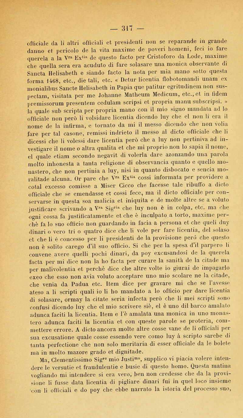 offîciale da li altri officiali et président! non se reparande in grande danno et pericolb de la vita maxime de poveri homeni, feci io fare querela a la Vra Extia de questo facto per Cristoforo da Lode, maxime ■che quella sera era acuduto di fare solasare una monica observante di Sancta Helisabeth e siando facto la nota per mia mano sotto questa forma J468, etc., die tali, etc. « Detur iicentia flobotomaildi imam ex monialibus Sancte Helisabeth in Papia que patitur egritudinem non sus- pectam, visitata per me Johanne Matheum Medicum, etc., et in fidem premissorum présentera cedulam scripsi et propria manu subscripsi. » la quale sub scripta per propria mano con il mio signo mandata ad lo offîciale non perô li volsidare Iicentia dicendo luy che el non li era il nome de la infirma, e tornato da mi il messo dicendo che non volia fare per tal casone, remissi indrieto il messo al dicto offîciale che li dicessi che li volessi dare Iicentia perô che a luy non pertiniva ad in- vestigare il nome o altra qualita et che mi proprio non lo sapia il nome, el quale etiam secondo negavit di volerla dare azonzando una parola molto inhonesta a tanta religione di observancia quanto e quello mo- nastero, che non pertinia a luy, nisi in quanto disbocato e sencia mo- ralitade alcuna. Or pare che Vra Extia cossi informata per providere a cotai excesso comisse a Miser Cicco che facesse taie ribuffo a dicto offîciale che se emendasse et cossi fece, ma il dicto offîciale per con- servarse in questa soa malicia et iniquita e de moite altre se a voluto justificare scrivando a V™ Sigria che luy non è in colpa, etc. ma che ogni cossa fa justificatamente et che è inculpato a torto, maxime per- che fa lo suo officio non guardando in facia a persona et che queli duy dinari o vero tri o quatro dice cbe li vole per fare Iicentia, del solaso et che li è concesso per li président! de la provisione perd che questo non è solito carego d'il suo officio. Si che perla spesa d'il parpero li convene avère quelli pochi dinari, da poy excusandosi de la querela facta per mi dice non la ho facta per curare la sanità de la citade ma per malivolentia et perché dice che altre volte io giurai de impagarlo exeo che esso non avia voluto acceptare uno mio scolare ne la citade, che venia da Padua etc. Item dice per gravare mi che se l'avesse ateso a li scripti quali io li ho mandato a lo officio per dare Iicentia di solasare, ormay la citate séria infecta perô che li mei scripti sono confusi dicendo luy che el mio scrivere siè, el è uno dil barco amalato adunca faciti la iicentia. Item e l'è amalata una monica in uno monas- tero adunca faciti la Iicentia et con queste parole se proteria, com- mettere errore. A dicto ancora moite altre cosse vane de li officiali per sua excusatione quale cosse essendo vere como luy à scripto sarebe di tanta perfectione che non solo meritaria di esser offîciale da le bolete ma in molto mazore grado et dignitade. Ma, Glementissimo Sigre mio Justimo, supplico vi piacia volere inlen- dere le versutie et fraudulentie e busie di questo homo. Questa matina vogliando mi intendere si era vero, ben non credesse che da la provi- sione li fusse data Iicentia di pigliare dinari fui in quel loco insieme con li officiali e do poy che ebbe narrato la istoria del processo suo,