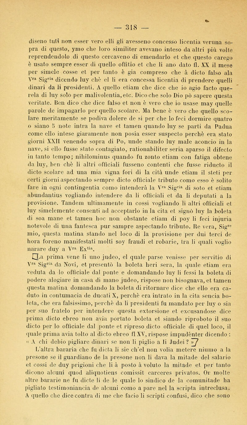 diseno tulï non esser vero elli gli avesseno concesso licentia veruna so- pra di questo, ymo che loro similiter avevano inteso da altri più volte reprendendolo di questo cercaveno di emendarlo et che questo carego è usato sempre esser di quello offitio et che li ano dato fl. XX il mese per simele cosse et per tanto è gia compreso che à dicto falso ala yra sigria dicendo luy chè el li era concessa licentia di prendere quelli dinari da li présidents A quello etiam che dice che io agio facto que- rela di luy solo per malivolentia, etc. Dicoche solo Dio pô sapere questa veritate. Ben dico che dice falso et non è vero che io usase may quelle parole de impagarlo per quello seolare. Ma bene è vero che quello sco- lare meritamente se podiva dolere de si per che lo feci dormire quatro o siano 5 note intra la nave et tamen quando luy se parti da Padua corne ello intese giaramente non posia esser suspecto perche era stato giorni XXII venendo sopra di Po, unde stando luy maie aconcio in la nave, si ello fusse stato contagiato, rationabiliter séria aparso il difecto in tanto tempo; nihilominus quando fu zonto etiam con fatiga obtene da luy, ben chè li altri offlciali fusseno content! che fusse riducto il dicto seolare ad una mia vigna fori di la cita unde etiam il steti per certi giorni aspectando sempre dicto officiale tributo como esso è solito fare in ogni contingenta como intenderà la Vra Sigria di soto et etiam abundantius vogliando intendere da li oftîciali et da li deputati a la provisione. Tandem ultimamente in cossi vogliando li altri offlciali et luy simelemente consenti ad acceptarlo in la cita et signô luy la boleta di soa mane et tamen hoc non obstante etiam di poy li feci injuria notevole di una fantesca pur sampre aspectando tributo. Re vera, Sigre mio, questa matina stando nel loco di la provisione per dui terci de hora foreno manifestati molti soy fraudi et robarie, tra li quali voglio narare duy a Vra Extia. CTa prima vene li uno judeo, el quale parse venisse per servitio di yra Sigria da Novi, et présenta la boleta heri sera, la quale etiam era veduta da lo officiale dal ponte e domandando luy li fessi la boleta di podere alogiare in casa di mano judeo, rispose non bisognava, et tamen questa matina domandando la boleta di ritornare dice che ello era ca- duto in contumacia de ducati X, perche era intrato in la cita sencia bo- leta, che era falsissimo, perche da li presidenti fu mandato per luy o sia per suo fratelo per intendere questa extorsione et excusandose dice prima dicto ebreo non avia portato boleta et siando riproboto il suo dicto per lo officiale dal ponte et ripreso dicto officiale di quel loco, il quale prima avia tolto al dicto ebreo fl XV, rispose impudénter dicendo : « A chi debio pigliare dinari se non li piglio a li Judei ? >77 L'altra bararia che fu dicta li sie ch'el non volia metere niumo a la presone se il guardiano de la presone non li dava la mitade del salario et cossi de duy prigioni che li à posto à voluto la mitade et per tanto dicono alcuni quod aliquotiens comissit carceres privatos. Or moite altre bararie ne fu dicte li de le quale lo sindico de la comunitade ha pigliato testimoniancia de alcuni como a pare nel la scripta intreclusa. A quello che dice contra di me che facio li scripti confusi, dico che sono