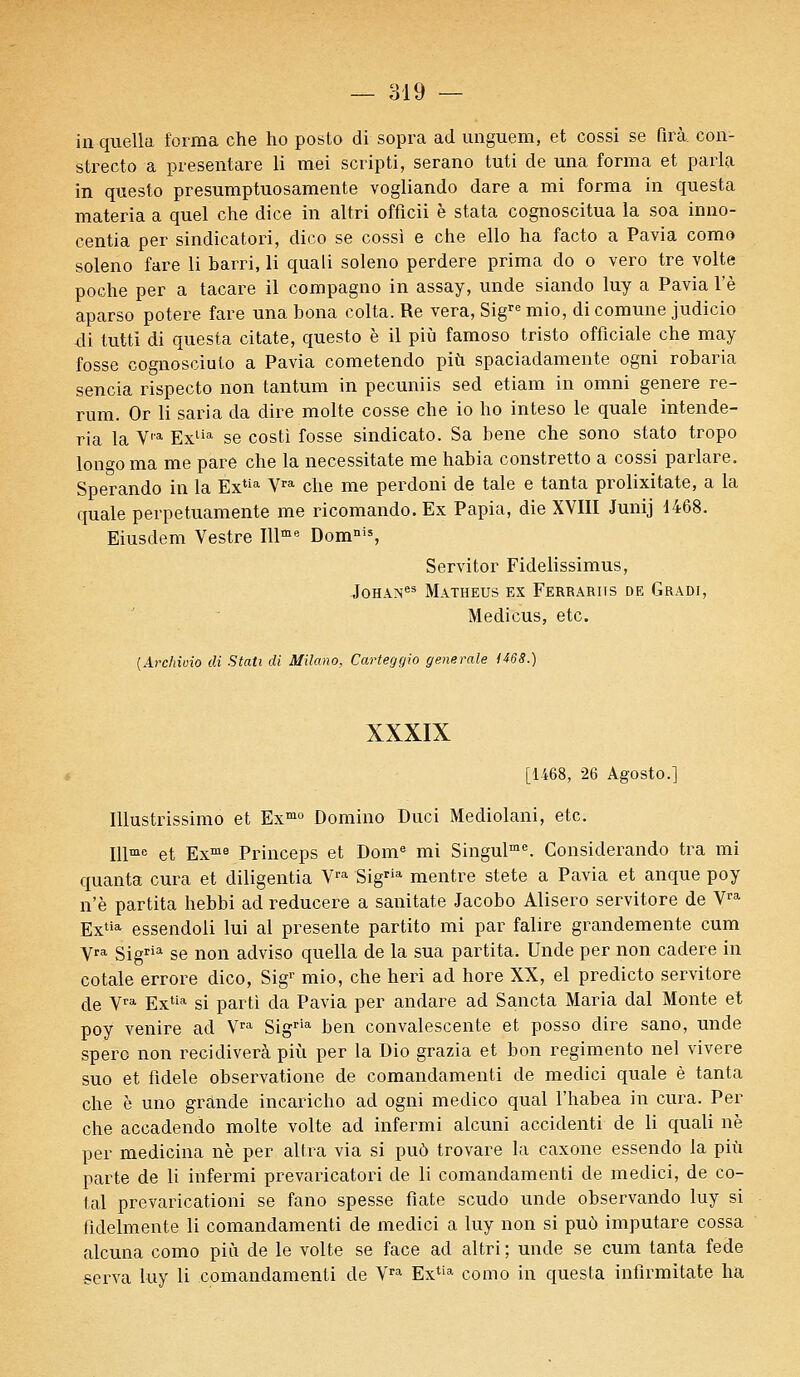 inquella forma che ho posto di sopra ad unguem, et cossi se firà con- strecto a presentare li mei scripti, serano tuti de una forma et parla in questo presumptuosamente vogliando dare a mi forma in ques'ta materia a quel che dice in altri officii è stata cognoscitua la soa inno- centia per sindicatori, dico se cossi e che ello ha facto a Pavia como soleno fare li barri, li quali soleno perdere prima do o vero tre volte poche per a tacare il compagno in assay, unde siando luy a Pavia l'è aparso potere fare una bona colta. Re vera, Sigre mio, di comune judicio di tutti di questa citate, questo è il più famoso tristo offïciale che may fosse cognosciuto a Pavia cometendo più spaciadamente ogni robaria sencia rispecto non tantum in pecuniis sed etiam in omni génère re- rum. Or li sari a da dire moite cosse che io ho inteso le quale intende- ria la V,a Exlia se costi fosse sindicato. Sa bene che sono stato tropo longo ma me pare che la necessitate me habia constretto a cossi parlare. Sperando in la Extia Vra che me perdoni de taie e tanta prolixitate, a la quale perpetuamente me ricomando.Ex Papia, die XVIII Junij 1468. Eiusdem Vestre Illme Domnis, Servitor Fidelissimus, JoHANes MaTHEUS EX FERRARITS DE GrADI, Medicus, etc. (Archivio di Stati di Milano, Carteggio générale 1468.) XXXIX [1468, 26 Agosto.] Illustrissime et Exmo Domino Duci Mediolani, etc. Illme et Exme Princeps et Dome mi Singulme. Considerando tra mi quanta cura et diligentia Vra Sigria mentre stete a Pavia et anque poy n'è partita hebbi ad reducere a sanitate Jacobo Alisero servitore de Vra Extia essendoli lui al présente partito mi par falire grandemente cum y™ sigria se non adviso quella de la sua partita. Unde per non cadere in cotale errore dico, Sigr mio, che heri ad hore XX, el predicto servitore de Vra Extia si parti da Pavia per andare ad Sancta Maria dal Monte et poy venire ad Vra Sigria ben convalescente et posso dire sano, unde spero non récidivera più per la Dio grazia et bon regimento nel vivere suo et fidèle observatione de comandamenti de medici quale è tanta che è uno grande incaricho ad ogni medico quai l'habea in cura. Per che accadendo moite volte ad infermi alcuni accidenti de li quali ne per medicina ne per altra via si puô trovare la caxone essendo la più parte de li infermi prevaricatori de li comandamenti de medici, de co- tai prevaricationi se fano spesse fiate scudo unde observando luy si fidelmente li comandamenti de medici a luy non si puô imputare cossa alcuna como più de le volte se face ad altri ; unde se cum tanta fede serva luy li comandamenti de Vra Extia como in questa infirmitate ha