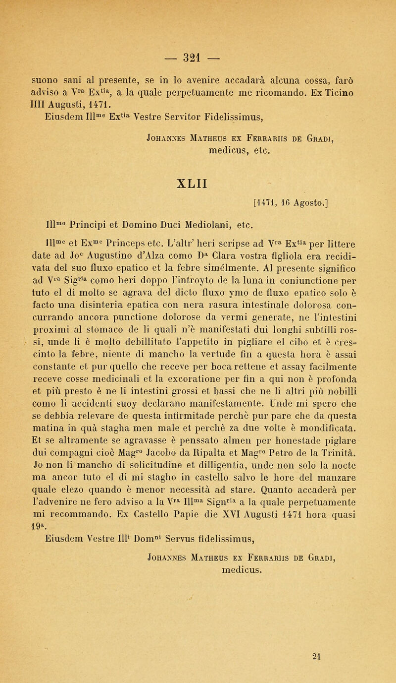 suono sani al présente, se in lo avenire accadarà alcuna cossa, farô adviso a Vra Extia, a la quale perpetuamente me ricomando. Ex Ticino IIII Augusti, 1471. Eiusdem Illme Extia Vestre Servitor Fidelissimus, JOHANNES MATHEUS EX FERRARIIS DE GRADI, medicus, etc. XLII [1471, 16 Agosto.] IUmo Principi et Domino Duci Mediolani, etc. JUme et Exmc Princeps etc. L'altr' heri scripse ad Vra Extia per littere date ad Joe Augustino d'Alza como Da Clara vostra fîgliola era recidi- vata del suo fluxo epatico et la febre simélmente. Al présente significo ad Vra Sigria como heri doppo l'introyto de la luna in coniunctione per tuto el di molto se agrava del dicto fluxo ymo de fluxo epatico solo è facto una disinteria epatica con nera rasura intestinale dolorosa con- currando ancora punctione dolorose da vermi generate, ne Finlestini proximi al slomaco de li quali n'è manifestali dui longhi snbtilli ros- si, unde li è molto debillilato Fappetito in pigliare el cibo et è cres- cinto la febre, niente di mancho la vertude fin a questa hora è assai constante et pur quello che receve per bocarettene et assay facilmente receve cosse medicinali et la excoratione per fin a qui non è profonda et più presto è ne li intestini grossi et bassi che ne li altri più nobilli como li accidenti suoy declarano manifestamente. Unde mi spero che se debbia relevare de questa infirmitade perché pur pare che da questa matina in quà stagha men maie et perché za due volte è mondificata. Et se altramente se agravasse è penssato almen per honestade piglare dui compagni cioè Magro Jacobo da Ripalta et Mag10 Petro de la Trinità. Jo non li mancho di solicitudine et dilligentia, unde non solo la nocte ma ancor tuto el di mi stagho in castello salvo le hore del manzare quale elezo quando è menor nécessita ad stare. Quanto accaderà per l'advenire ne fero adviso a la Vra lllma Signria a la quale perpetuamente mi recommando. Ex Castello Papie die XVI Augusti 1471 hora quasi 19a. Eiusdem Vestre 111' Domni Servus fidelissimus, JOHANNES MATHEUS EX FERRARIIS DE GRADI, medicus. 21