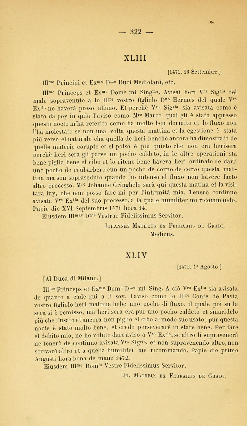 XLIII [1471, 16 Settembre.] Illmo Principi et Exmo Dmo Duci Mediolani, etc. Illme Princeps et Exme Dome mi Singme. Avisai heri Yra Sigria del maie sopravenuto a lo Illre vostro figliolo Dn0 Hermès del quale Vra Extia ne haverà preso affano. Et perche Vra Sigria sia avisata como è stato da poy in quia l'aviso como Mro Marco quai gli è stato appresso questa nocte m'ha referito como ha molto ben dormito et lo fluxo non l'ha molestato se non una volta questa mattina et la egestione è stata più verso elnaturale cha quella de heri benchè ancorahadimostrato de quelle materie compte et el polso è più quieto che non era herisera perche heri sera gli parse un pocho caldeto, in le altre operationi sta bene piglia bene el cibo et lo ritene bene haveva heri ordinato de darli uno pocho de reubarbero cun un pocho de corno de cervo questa mat- tina ma son sopi^aseduto quando ho intenso el fluxo non havere facto altro processo. Mr0 Johanne Gringhelo sarà qui questa matina et lavisi- tara luy, che non posso fare mi per l'infirmità mia. Tenerô continuo avisata Vra Exlia del suo processo, a la quale humiliter mi ricommando. Papie die XVI Septembris 147d hora 14. Eiusdem lllmae Duis Vestrae Fidelissimus Servitor, JOHAX.NES MATHEUS EX FeRRARIIS DE GRADI, Medicus. XLIV [1472, 1° Agosto.] [Al Duca di Milano.] Illme Princeps et Exme Dome Dme mi Sing. A ciô Vra Extia sia avisata de quanto a cade qui a li soy, l'aviso como lo lllre Conte de Pavia vostro figliolo heri mattina hebe uno pocho di fluxo, il quale poi su la sera si è remisso, ma heri sera era pur uno pocho caldeto et smaridelo più che l'usato et ancora non piglio el cibo al modo suo usato ; pur questa nocte è stato molto bene, et credo perseverarè in stare bene. Per fare el debito mio, ne ho voluto dare aviso a Vra Extia, se altro li supravenerà ne tenerô de continuo avisata Vra Sigria, et non supravenendo altro, non scrivarô altro et a quella humiliter me ricommando. Papie die primo Augusti horabona de mane 1472. Eiusdem Illm9 Domis Vestre Fidelissimus Servitor,
