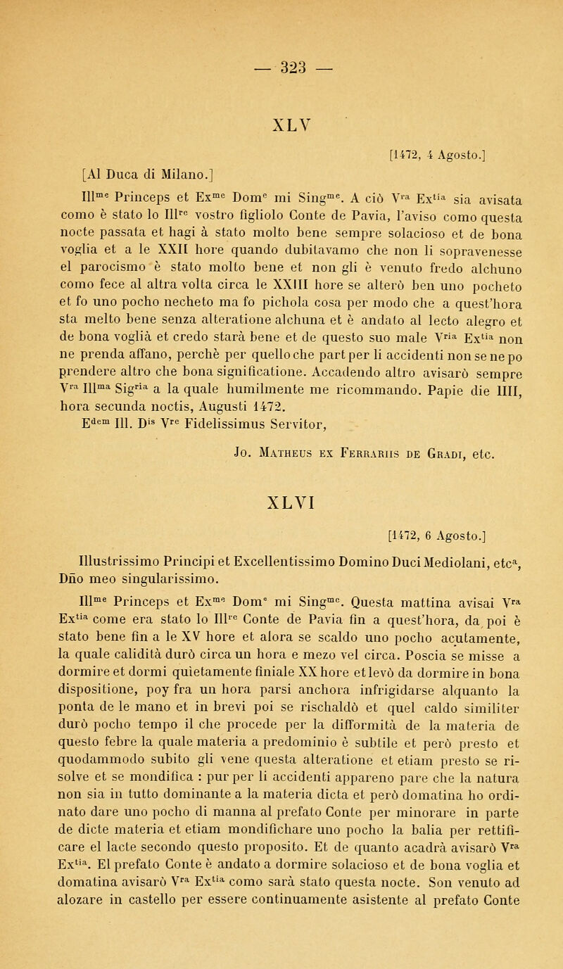 XLV [1472, 4 Agosto.] [Al Duca di Milano.] Illme Princeps et Exme Dome mi Singme. A ciô Via Extia sia avisata como è stato lo Illre vostro flgliolo Conte de Pavia, l'aviso como quesla nocte passata et hagi à stato molto bene sempre solacioso et de bona voglia et a le XXII bore quando dubitavamo che non li sopravenesse el parocismo è stato molto bene et non gli è venuto fredo alchuno como fece al altra volta circa le XXIII hore se alterù ben uno pocheto et fo uno pocho necheto ma fo pichola cosa per modo che a quest'hora sta melto bene senza alteratione alchuna et è andalo al lecto alegro et de bona voglià et credo starà bene et de questo suo maie Vria Extia non ne prenda affano, perche per quelloche part per li accidenti non se ne po prendere altro che bona significatione. Accadendo altro avisarô sempre yra npna sigria a la quale humilmente me ricommando. Papie die 1III, hora secunda noctis, Augusti 1472. Edem 111. Dis Ve Fidelissimus Servitor, Jo. Matheus ex Ferrariis de Gradi, etc. XLVI [1472, 6 Agosto.] Illustrissimo Principi et Excellentissimo Domino DuciMediolani, etc% Dno meo singularissimo. Illme Princeps et ExmP- Dome mi Singme. Questa mattina avisai Vra Extia corne era stato lo Illrc Conte de Pavia fin a quest'hora, da, poi è stato bene fin a le XV hore et alora se scaldo uno pocho acutamente, la quale calidità dura circa un hora e mezo vel circa. Poscia se misse a dormire et dormi quietamente finiale XX hore etlevô da dormire in bona dispositione, poy fra un hora parsi anchora infrigidarse alquanto la ponta de le mano et in brevi poi se rischaldô et quel caldo simili ter durô pocho tempo il che procède per la difformità de la materia de questo febre la quale materia a predominio è subtile et perô presto et quodammodo subito gli vene questa alteratione et etiam presto se ri- solve et se mondifica : pur per li accidenti appareno pare che la natura non sia in tutto dominante a la materia dicta et perô domatina ho ordi- nato dare uno pocho di manna al prefato Conte per minorare in parte de dicte materia et etiam mondifichare uno pocho la balia per rettifi- care el lacté secondo questo proposito. Et de quanto acadrà avisarô Vra Extia. El prefato Conte è andato a dormire solacioso et de bona voglia et domatina avisarô Vra Extia como sarà stato questa nocte. Son venuto ad alozare in castello per essere continuamente asistente al prefato Conte
