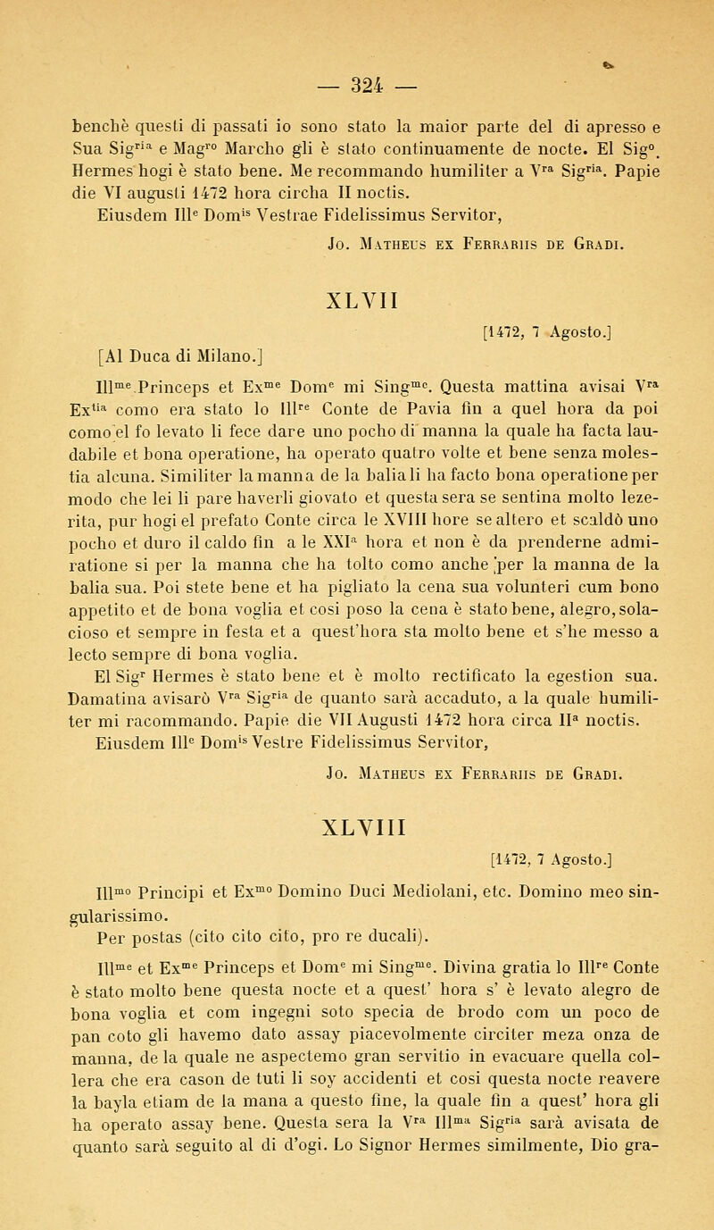 benchè quesli di passati io sono stato la maior parte del di apresso e Sua Sigria e Magro Marcho gli è stato continuamente de nocte. El Sig°. Hermès hogi è stato bene. Me recommando humiliter a Vra Sigria. Papie die VI augusti 1472 hora circha II noctis. Eiusdem IIIe Domis Vestrae Fidelissimus Servitor, io. Matheus ex Ferra bus de Gradi. XLVII [1472, 7 Agosto.] [Al Duca di Milano.] Illme.Princeps et Exme Dome mi Singme. Questa mattina avisai Vra Extia como era stato lo lllre Conte de Pavia fin a quel hora da poi como'el fo levato li fece dare uno pocho di manna la quale ha facta lau- dabile et bona operatione, ha operato quatro volte et bene senza moles- tia alcuna. Similiter la manna de la baliali ha facto bona operatione per modo che lei li pare haverli giovato et questa sera se sentina molto leze- rita, pur hogi el prefato Conte circa le XVIII hore se altero et scaldô uno pocho et duro il caldo fin a le XXIa hora et non è da prenderne admi- ratione si per la manna che ha tolto como anche 'per la manna de la balia sua. Poi stete bene et ha pigliato la cena sua volunteri cum bono appetito et de bona voglia et cosi poso la cena è stato bene, alegro,sola- cioso et sempre in festa et a quest'hora sta molto bene et s'he messo a lecto sempre di bona voglia. El Sigr Hermès è stato bene et è molto rectificato la egestion sua. Damatina avisarô Vra Sigria de quanto sarà accaduto, a la quale humili- ter mi racommando. Papie die VII Augusti 1472 hora circa IIa noctis. Eiusdem IIIe Domis Vestre Fidelissimus Servitor, Jo. Matheus ex Ferrariis de Gradi. XLVIII [1472, 7 Agosto.] Illmo Principi et Exmo Domino Duci Mediolani, etc. Domino meo sin- gularissimo. Per postas (cito cito cito, pro re ducali). IUme et Exme Princeps et Dome mi Singme. Divina gratia lo Illre Conte è stato molto bene questa nocte et a quest' hora s' è levato alegro de bona voglia et com ingegni soto specia de brodo com un poco de pan coto gli havemo dato assay piacevolmente circiter meza onza de manna, de la quale ne aspectemo gran servitio in evacuare quella col- lera che era cason de tuti li soy accidenti et cosi questa nocte reavere la bayla etiam de la mana a questo fine, la quale fin a quest' hora gli ha operato assay bene. Questa sera la Vra Illma Sigria sarà avisata de quanto sarà seguito al di d'ogi. Lo Signor Hermès similmente, Dio gra-