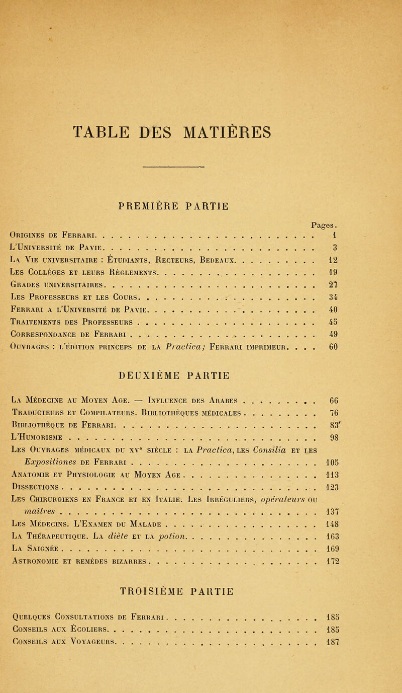 TABLE DES MATIÈRES PREMIERE PARTIE Pages. Origines de Ferrari 1 L'Université de Pavie 3 La Vie universitaire : Étudiants, Recteurs, Bedeaux 12 Les Collèges et leurs Règlements 19 Grades universitaires 27 Les Professeurs et les Cours 34 Ferrari a l'Université de Pavie 40 Traitements des Professeurs 45 Correspondance de Ferrari 49 Ouvrages : l'édition princeps de la Practica; Ferrari imprimeur. ... 60 DEUXIÈME PARTIE La Médecine au Moyen Age. — Influence des Arabes 66 Traducteurs et Compilateurs. Bibliothèques médicales 76 Bibliothèque de Ferrari 83' L'Humorisme 98 Les Ouvrages médicaux du xve siècle : la Practica, les Consilia et les Expositiones de Ferrari 105 Anatomie et Physiologie au Moyen Age 113 Dissections 123 Les Chirurgiens en France et en Italie. Les Irréguliers, opérateurs ou maîtres 137 Les Médecins. L'Examen du Malade 148 La Thérapeutique. La diète et la potion 163 La Saignée 169 Astronomie et remèdes bizarres 172 TROISIÈME PARTIE Quelques Consultations de Ferrari 185 Conseils aux Écoliers 185 Conseils aux Voyageurs 187