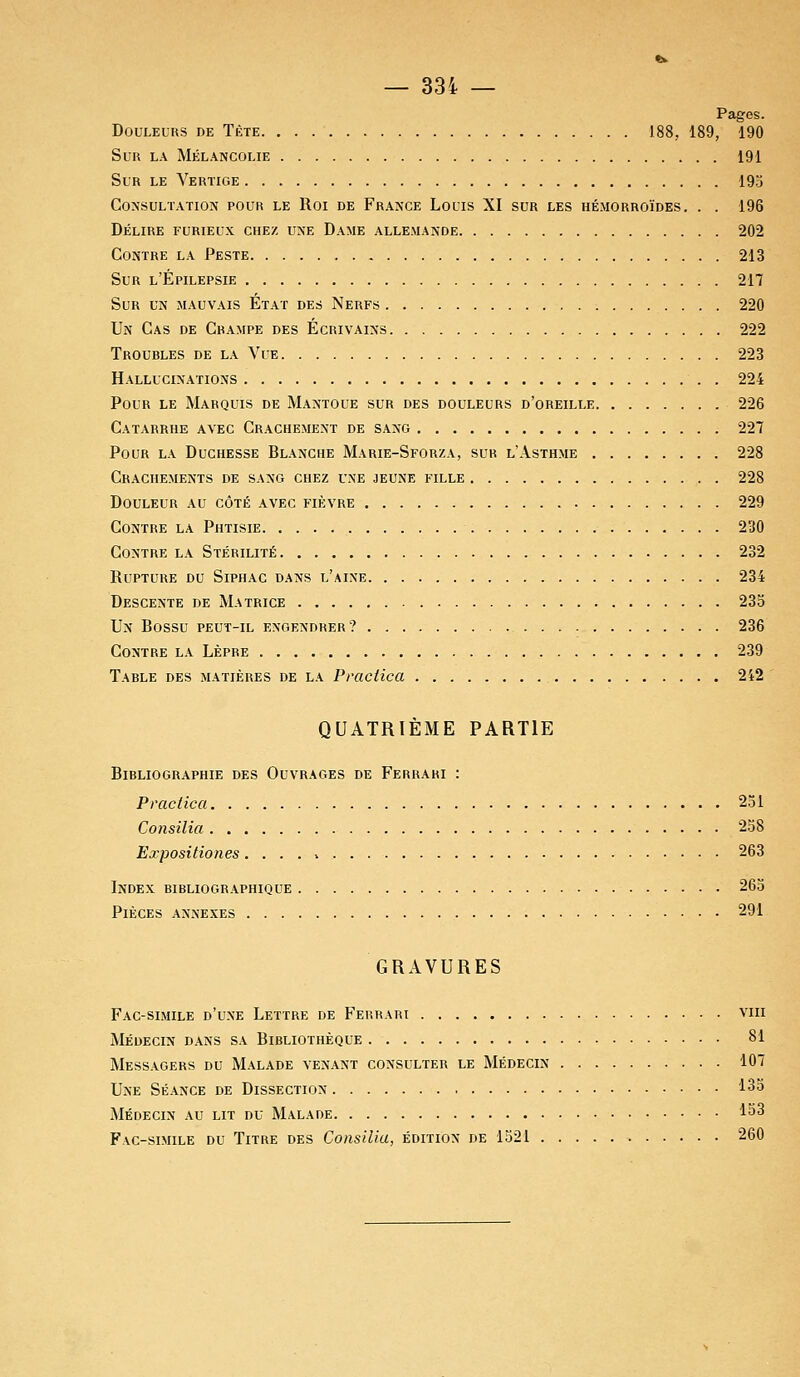 — 33i — Pages. Douleurs de Tète 188, 189, 190 Sur la Mélancolie 191 Sur le Vertige 19a Consultation pour le Roi de France Louis XI sur les hémorroïdes. . . 196 Délire furieux chez une Dame allemande 202 Contre la Peste 213 Sur l'Épilepsie 217 Sur un mauvais État des Nerfs 220 Un Cas de Crampe des Écrivains 222 Troubles de la Vue 223 Hallucinations 224 Pour le Marquis de Mantoue sur des douleurs d'oreille 226 Catarrhe avec Crachement de sang 227 Pour la Duchesse Blanche Marie-Sforza, sur l'Asthme 228 Crachements de sang chez une jeune fille 228 Douleur au côté avec fièvre 229 Contre la Phtisie 230 Contre la Stérilité 232 Rupture du Siphac dans l'aine 234 Descente de Matrice 235 Un Bossu peut-il engendrer? 236 Contre la Lèpre 239 Table des matières de la Praciica 2i2 QUATRIÈME PARTIE Bibliographie des Ouvrages de Ferrari : Praciica 251 Consilia 258 Expositiones. . . . * 263 Index bibliographique 265 Pièces annexes 291 GRAVURES Fac-similé d'une Lettre de Ferrari vm Médecin dans sa Bibliothèque 81 Messagers du Malade venant consulter le Médecin 107 Une Séance de Dissection 135 Médecin au lit du Malade 153 Fac-similé du Titre des Consilia, édition de 1521 260