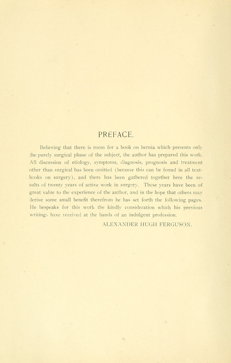 PREFACE. Believing that there is room for a book on hernia which presents onl\ the purely surgical phase of the subject, the author has prepared this work. All discussion of etiology, symptoms, diagnosis, prognosis and treatment other than surgical has been omitted (because this can be found in all text- books on surgery), and there has been gathered together here the re- sults of twenty years of active work in surgery. These years have been of great value to the experience of the author, and in the hope that others may derive some small benefit therefrom he has set forth the following pages. He bespeaks for this work the kindly consideration which his previous writings have received at the hands of an indulgent profession. ALEXANDER HUGH FERGUSON.