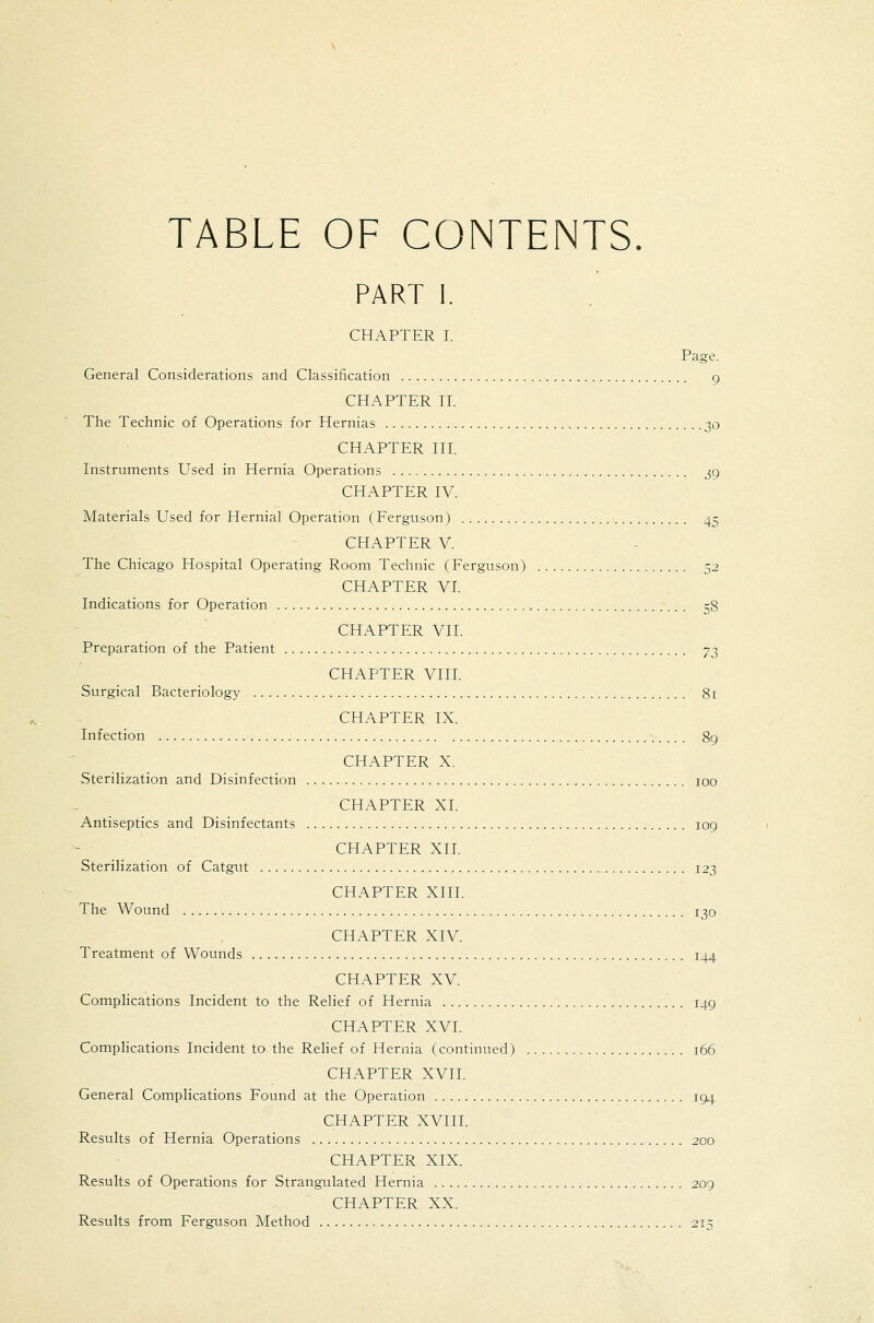 TABLE OF CONTENTS. PART I. CHAPTER I. Page. General Considerations and Classification g CHAPTER n. The Technic of Operations for Hernias 30 CHAPTER HI. Instruments Used in Hernia Operations j9 CHAPTER IV. Materials Used for Hernial Operation (Ferguson) ■ 45 CHAPTER V. The Chicago Hospital Operating Room Technic (Ferguson) 52 CHAPTER VL Indications for Operation 58 CHAPTER VII. Preparation of the Patient y^ CHAPTER VIIL Surgical Bacteriology 81 CHAPTER IX. Infection 89 CHAPTER X. Sterilization and Disinfection 100 CHAPTER XI. Antiseptics and Disinfectants 109 CHAPTER XII. Sterilization of Catgut 123 CHAPTER XIII. The Wound 130 CHAPTER XIV. Treatment of Wounds 144 CHAPTER XV. Complications Incident to the Relief of Hernia 149 CHAPTER XVI. Complications Incident to the Relief of Hernia (continued) 166 CHAPTER XVII. General Complications Found at the Operation 194 CHAPTER XVin. Results of Hernia Operations 200 CHAPTER XIX. Results of Operations for Strangulated Hernia 209 CHAPTER XX. Results from Ferguson Method 215