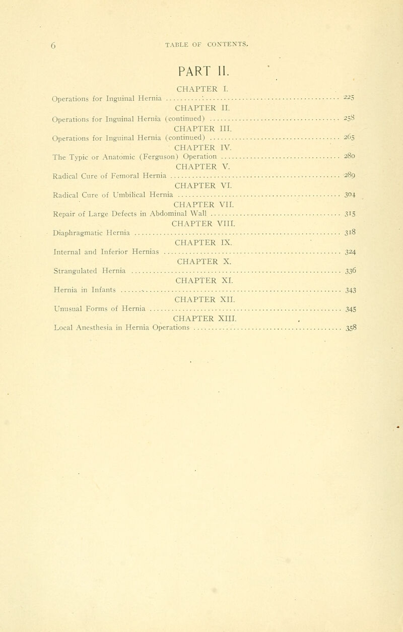 PART II. CHAPTER I. Operations for Inguinal Hernia '. ^25 CHAPTER n. Operations for Inguinal Hernia (continued) 25S CHAPTER HI. Operations for Inguinal Hernia (continued) 265 CHAPTER IV. The Typic or Anatomic (Ferguson) Operation 280 CHAPTER V. Radical Cure of Femoral Hernia 289 CHAPTER VI. Radical Cure of Umbilical Hernia 304 CHAPTER VII. Repair of Large Defects in Abdominal Wall 3^5 CHAPTER VIII. Diaphragmatic Hernia 318 CHAPTER IX. Internal and Inferior Hernias 324 CHAPTER X. Strangulated Hernia 336 CHAPTER XL Hernia in Infants -. 343 CHAPTER XII. Unusual Forms of Hernia 345 CHAPTER XIII. Local Anesthesia in Hernia Operations 358