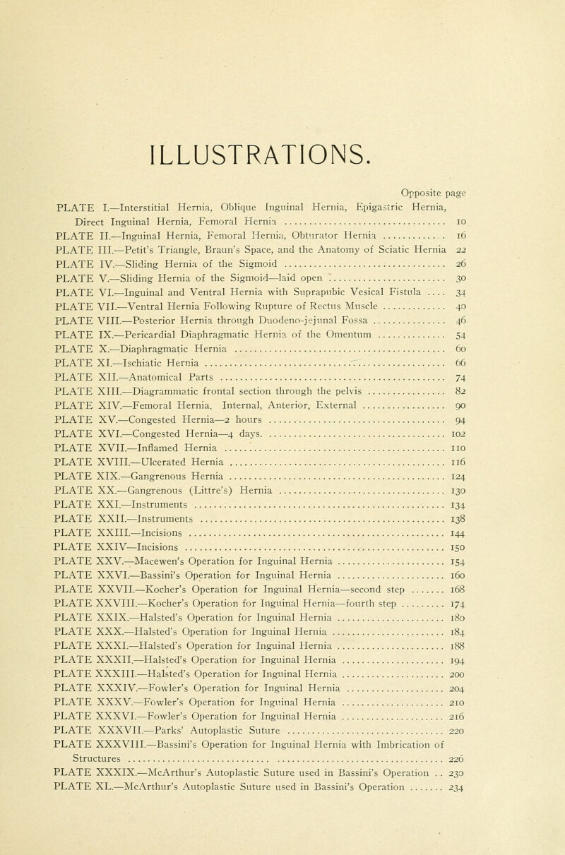 ILLUSTRATIONS. Opposite page PLATE I.—Interstitial Hernia, Oblique Inguinal Hernia, Epigastric Hernia, Direct Inguinal Hernia, Femoral Hernia lo PLATE II.—Inguinal Hernia, Femoral Hernia, Obturator Hernia i6 PLATE HI.—Petit's Triangle, Braun's Space, and the Anatomy of Sciatic Hernia 22 PLATE IV.—Sliding Hernia of the Sigmoid 26 PLATE V.—Sliding Hernia of the Sigmoid—laid open .' 30 PLATE VI.—Inguinal and Ventral Hernia with Suprapubic Vesical Fistula .... 34 PLATE VII.—Ventral Hernia Following Rupture of Rectus Muscle 40 PLATE VIII.—Posterior Hernia through Duodeno-jejunal Fossa 46 PLATE IX.—Pericardial Diaphragmatic Hernia of the Omentum 54 PLATE X.—Diaphragmatic Hernia 60 PLATE XI.—Ischiatic Hernia r. 66 PLATE XII.—Anatomical Parts 74 PLATE XIII.—Diagrammatic frontal section through the pelvis 82 PLATE XIV.—Femoral Hernia. Internal, Anterior, External 90 PLATE XV.—Congested Hernia—2 hours 94 PLATE XVI.—Congested Hernia—^4 days 102 PLATE XVIL—Inflamed Hernia ] no PLATE XVIII.—Ulcerated Hernia 116 PLATE XIX.—Gangrenous Hernia 124 PLATE XX.—Gangrenous (Littre's) Hernia 130 PLATE XXI.—Instruments 134 PLATE XXII.—Instruments ; 138 PLATE XXIIL—Incisions 144 PLATE XXIV—Incisions 150 PLATE XXV.—Macewen's Operation for Inguinal Hernia 154 PLATE XXVI.—Bassini's Operation for Inguinal Hernia 160 PLATE XXVII.—Kocher's Operation for Inguinal Hernia—second step 168 PLATE XXVIII.—Kocher's Operation for Inguinal Hernia—fourth step 174 PLATE XXIX.—Halsted's Operation for Inguinal Hernia 180 PLATE XXX.—Halsted's Operation for Inguinal Hernia 184 PLATE XXXI.—Halsted's Operation for Inguinal Hernia 188 PLATE XXXII.—Halsted's Operation for Inguinal Hernia 194 PLATE XXXIII.—Halsted's Operation for Inguinal Hernia 200 PLATE XXXIV.—Fowler's Operation for Inguinal Hernia 204 PLATE XXXV.—Fowler's Operation for Inguinal Hernia 210 PLATE XXXVI.—Fowler's Operation for Inguinal Hernia 216 PLATE XXXVIL—Parks' Autoplastic Suture 220 PLATE XXXVIII.—Bassini's Operation for Inguinal Hernia with Imbrication of Structures 226 PLATE XXXIX.—McArthur's Autoplastic Suture used in Bassini's Operation .. 230 PLATE XL.—McArthur's Autoplastic Suture used in Bassini's Operation 234
