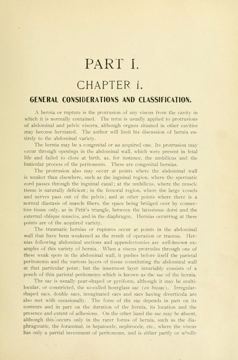 PART I. CHAPTER 1. GENERAL CONSIDERATIONS AND CLASSIFICATION. A hernia or rupture is the protrusion of any viscus from the cavity in which it is normally contained. The term is usually applied to protrusions of abdominal and pelvic viscera, although organs situated in otiier cavities may become herniated. The author vrill limit his discussion of hernia en- tirely to the abdominal variety. The hernia may be a congenital or an acquired one. Its protrusion may occur through openings in the abdominal wall, which were present in fetal life and failed to close at birth, as. for instance, the umbilicus and the funicular process of the peritoneum. These are congenital hernias. The protrusion also may occur at points where the abdominal wall is weaker than elsewhere, such as the inguinal region, where the spermatic cord passes through the inguinal canal; at the umbilicus, where the musck tissue is naturally deficient: in the femoral region, where the large vessels and nerves pass out of the pelvis; and at other points where there is a normal diastasis of muscle fibers, the space being bridged over by connec- tive tissue only, as in Petit's triangle, between the latissimus dorsi and the external oblique muscles, and in the diaphragm. Hernias occurring at these points are of the acquired variety. The traumatic hernias or ruptures occur at points in the abdominal wall that have been weakened as the result of operation or trauma. Her- nias following abdominal sections and appendectomies are well-known ex- amples of this variety of hernia. When a viscus protrudes through one of these weak spots in the abdominal wall, it pushes before itself the parietal peritoneum and the various layers of tissue constituting the abdominal wall at that particular point; but the innermost layer invariably consists of a pouch of thin parietal peritoneum which is known as the sac of the hernia. The sac is usually pear-shaped or pyriforni, although it mav be mxulti- locular. or constricted, the so-called hourglass sac (en bissac}. Irregular- shaped sacs, double sacs, invaginated sacs and sacs having diverticula are also met with occasionally. The form of the sac depends in part on its contents and in part on the duration of the hernia, its location and the presence and extent of adhesions. On the other hand the sac may be absent, although this .'occurs only in the rarer forms of hernia, such as the dia- phragmatic, the foraminal, in hepatocele. nephrocele, etc., where the viscus has only a partial investment of peritoneum, and is either parth^ or w-bolly