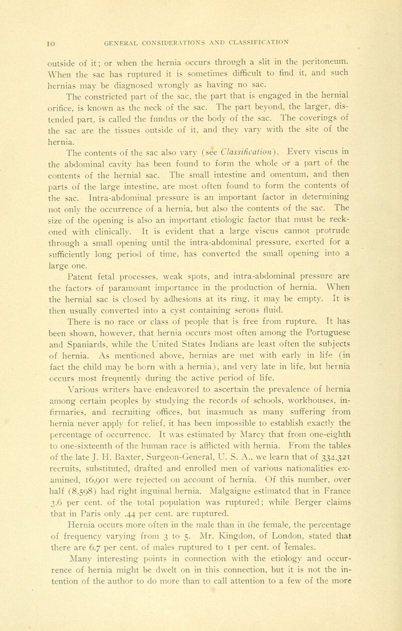 outside of it; or when the hernia occurs through a sht in the peritoneum. When the sac has ruptured it is sometimes difficult to find it, and such hernias may be diagnosed wrongly as having no sac. The constricted part of the sac, the part that is engaged in the hernial orifice, is known as the neck of the sac. The part beyond, the larger, dis- tended part, is called the fundus or the body of the sac. The coverings of the sac are the tissues outside of it, and they vary with the site of the hernia. The contents of the sac also vary (see ClassHication). Every viscus in the abdominal cavity has been found to form the whole or a part of the contents of the hernial sac. The small intestine and omentum, and then parts of the large intestine, are most often found to form the contents of the sac. Intra-abdominal pressure is an important factor in determining not only the occurrence of a hernia, but also the contents of the sac. The size of the opening is also an important etiologic factor that must be reck- oned with clinically. It is evident that a large viscus cannot protrude through a small opening until the intra-abdominal pressure, exerted for a sufficiently long period of time, has converted the small opening into a large one. Patent fetal processes, weak spots, and intra-abdominal pressure are the factors of paramount importance in the production of hernia. When the hernial sac is closed by adhesions at its ring, it may be empty. It is then usually converted into a cyst containing serous fluid. There is no race or class of people that is free from rupture. It has been shown, however, that hernia occurs most often among the Portuguese and Spaniards, while the United States Indians are least often the subjects of hernia. As mentioned above, hernias are met with early in life (in fact the child may be born with a hernia), and very late in life, but hernia occurs most frecjuently during the active period of life. Various writers have endeavored to ascertain the prevalence of hernia among certain peoples by studying the records of schools, workhouses, in- firmaries, and recruiting offices, but inasmuch as many suffering from hernia never apply for relief, it has been impossible to establish exactly the percentage of occurrence. It was estimated by Marcy that from one-eighth to one-sixteenth of the human race is afflicted with hernia. From the tables of the late J. H. Baxter. Surgeon-General, U. S. A., we learn that of 334.,321 recruits, substituted, drafted and enrolled men of various nationalities ex- amined, 16,901 were rejected on account of hernia. Of this number, over half (8,598) had right inguinal hernia. Malgaigne estimated that in France 3.6 per cent, of the total population was ruptured; while Berger claims that in Paris only .44 per cent, are ruptured. Hernia occurs more often in the male than in the female, the percentage of frequency varying from 3 to 5. ]\Ir. Kingdon, of London, stated that there are 6.y per cent, of males ruptured to i per cent, of 'females. Many interesting points in connection with the etiology and occur- rence of hernia might be dwelt on in this connection, but it is not the in- tention of the author to do more than to call attention to a few of the more