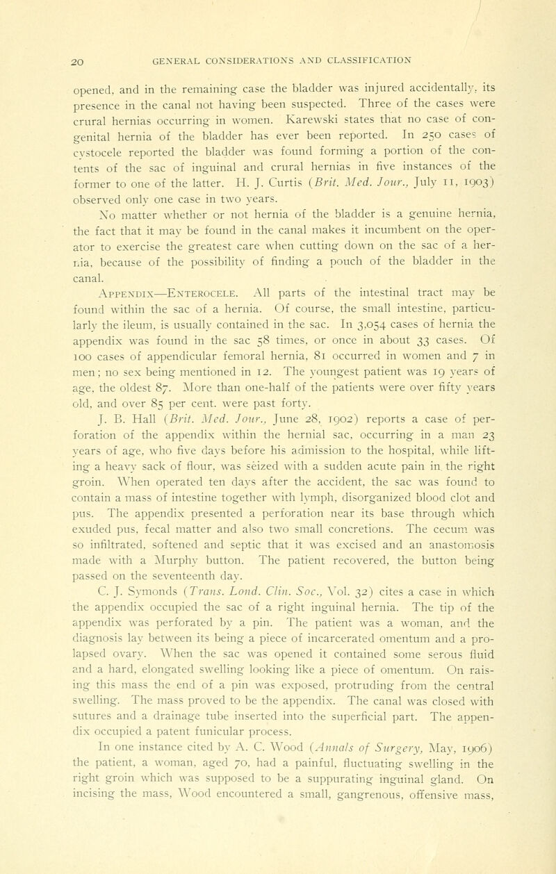 opened, and in the remaining case the bladder was injured accidental}}-, its presence in the canal not having been suspected. Three of the cases were crural hernias occurring in women. Karewski states that no case of con- genital hernia of the bladder has ever been reported. In 250 cases of cvstocele reported the bladder was found forming a portion of the con- tents of the sac of inguinal and crural hernias in five instances of the former to one of the latter. H. J. Curtis (Brit. Med. Jour., July 11, 1903) observed only one case in two years. Xo matter whether or not hernia of the bladder is a genuine hernia, the fact that it may be found in the canal makes it incumbent on the oper- ator to exercise the greatest care when cutting down on the sac of a her- nia, because of the possibility of finding a pouch of the bladder in the canal. Appendix—Enterocele. All parts of the intestinal tract may be found within the sac of a hernia. Of course, the small intestine, particu- larly the ileum, is usually contained in the sac. In 3,054 cases of hernia the appendix was found in the sac 58 times, or once in about 33 cases. Of 100 cases of appendicular femoral hernia, 81 occurred in women and 7 in men; no sex being mentioned in 12. The yoimgest patient was 19 years of age, the oldest 87. More than one-half of the patients were over fifty years old, and over 85 per cent, were past forty. J. B. Hall (Brit. Med. Jour., June 28, 1902) reports a case of per- foration of the appendix within the hernial sac, occurring in a man 23 years of age, who five days before his admission to the hospital, while lift- ing a heavy sack of flour, was seized with a sudden acute pain in^ the right groin. When operated ten days after the accident, the sac was found to contain a mass of intestine together with lymph, disorganized blood clot and pus. The appendix presented a perforation near its base through which exuded pus, fecal matter and also two small concretions. The cecum was so infiltrated, softened and septic that it was excised and an anastomosis made with a IMurphy button. The patient recovered, the button being passed on the seventeenth day. C. J. Symonds (Trans. Loud. Clin. Soc., \ol. 32) cites a case in which the appendix occupied the sac of a right inguinal hernia. The tip of the appendix was perforated by a pin. The patient was a woman, and the diagnosis lay between its being a piece of incarcerated omentum and a pro- lapsed ovary. When the sac was opened it contained some serous fluid and a hard, elongated swelling looking like a piece of omentum. On rais- ing this mass the end of a pin was exposed, protruding from the central swelling. The mass proved to be the appendix. The canal was closed with sutures and a drainage tube inserted into the superficial part. The appen- dix occupied a patent funicular process. In one instance cited by A. C. Wood (Annals of Surgery, May, 1906) the patient, a woman, aged 70, had a painful, fluctuating swelling in the right groin which was supposed to be a suppurating inguinal gland. On incising the mass. Wood encountered a small, gangrenous, offensive mass,