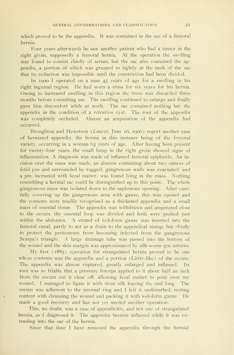 which proved to be the appendix. It was contained in the sac of a femoral hernia. Four years afterwards he saw another patient who had a tumor in the right groin, supposedly a femoral hernia. At the operation the swelling was found to consist chiefly of serum, but the sac also contained the ap- pendix, a portion of which was grasped so tightly at the neck of the sac that its reduction was impossible until the constriction had been divided. In 1900 I operated on a man 45 years of age for a swelling in his right inguinal region. He had worn a truss for six years for his hernia. Owing to increased swelling in this region the truss was discarded three months before consulting me. The swelling continued to enlarge and finally gave him discomfort while at work. The sac contained nothing but the appendix in the condition of a retention cyst. The root of the appendix w^as completely occluded. Almost an amputation of the appendix had occurred. Broughton and Hewetson (Lancet, June 16, 1906) report another case of herniated appendix, the hernia in this instance being of the femoral variety, occurring in a woman 63 years of age. After having been present for twenty-four years, the small lump in the right .groin showed signs of inflammation. A diagnosis was made of inflamed femoral epiplocele. An in- cision over the mass was made, an abscess containing about two ounces of fetid pus and surrounded by ragged, gangrenous walls was evacuated, and a pin. incrusted with fecal matter, was found lying in the mass. Nothing resembling a hernial sac could be distinguished up to this point. The whole gangrenous mass was isolated down to the saphenous opening. After care- fully covering up the gangrenous area with gauze, this was opened and the contents were readily recognized as a thickened appendix and a small mass of omental tissue. The appendix was withdrawn and amputated close to the cecum, the omental loop was divided and both were pushed just within the abdomen. A strand of iodoform gauze was inserted into the femoral canal, partly to act as a drain to the appendical stump, but chiefly to protect the peritoneum from becoming infected from the gangrenous Scarpa's triangle. A large drainage tube was passed into the bottom of the wound and the skin margin was approximated by silk-worm gut sutures. My first (1885 J operation for strangulated hernia proved to be one whose contents was the appendix and a portion (Littre-like) of the cecum. The appendix was almost ruptured, greatly enlarged and inflamed. Its root was so friable that a pressure forceps applied to it about half an inch from the cecum cut it clear off, allowing fecal matter to pour over m)- wound. I managed to ligate it with stout silk leaving the end long. The cecum was adherent to the internal ring and I left it undisturbed, resting content with cleansing the wound and packing it with iodoform gauze. He made a good recovery and has not yet needed another operation. This, no doubt, was a case of appendicitis, and not one of strangulated hernia, as I diagnosed it. The appendix became inflamed while it was ex- tending into the sac of the hernia. Since that time I have removed the appendix through the hernial