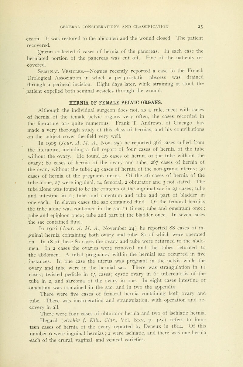 •cision. It was restored to the abdomen and the wound closed. The patient recovered. Quenn collected 6 cases of hernia of the pancreas. In each case the herniated portion of the pancreas was cut off. Five of the patients re- covered. Semixal A'^esicles.—Xogues recently reported a case to the French Urological Association in which a periprostatic abscess was drained through a perineal incision. Eight days later, while straining at stool, the patient expelled both seminal vesicles through the wound. HERNIA OF FEMALE PELVIC ORGANS. Although the individual surgeon does not, as a rule, meet with cases -of hernia of the female pelvic organs very often, the cases recorded in the literature are quite numerous. Frank T. Andrews, of Chicago, has made a very thorough study of this class of hernias, and his contributions ■on the subject cover the field very well. In 1905 (Jour. A. M. A., Nov. 25) he reported 366 cases culled from the literature, including a full report of four cases of hernia of the tube without the ovary. He found 46 cases of hernia of the tube without the ovary; 80 cases of hernia of the ovary and tube,. 267 cases of hernia of the ovary wdthout the tube; 43 cases of hernia of the non-gravid uterus; 30 cases of hernia of the pregnant- uterus. Of the 46 cases of hernia of the tube alone, 2y were inguinal, 14 femoral, 2 obturator and 3 not stated. The tube alone was found to be the contents of the inguinal sac in 23 cases; tube and intestine in 2; tube and omentum and tube and part of bladder in one each. In eleven cases the sac contained fluid. Of the femoral hernias the tube alone was contained in the sac 11 times; tube and omentum once; tube and epiploon once; tube and part of the bladder once. In seven cases the sac contained fluid. In 1906 {Jour. A. M. A., November 24) he reported 88 cases of in- guinal hernia containing both ovary and tube, 80 of which were operated on. In 18 of these 80 cases the ovary and tube were returned to the abdo- men. In 2 cases the ovaries were removed and the tubes returned to the abdomen. A tubal pregnancy within the hernial sac occurred in five instances. In one case the uterus was pregnant in the pelvis while the 'Ovary and tube were in the hernial sac. There was strangulation in 11 cases; twisted pedicle in 13 cases; cystic ovary in 6; tuberculosis of the tube in 2, and sarcoma of the ovary in one. In eight cases intestine or lomentum was contained in the sac, and in two the appendix. There were five cases of femoral hernia containing both ovary and tube. There was incarceration and strangulation, with operation and re- -covery in all. There were four cases of obturator hernia and two of ischiatic hernia. Regard (Archiv f. Klin. Chir., A'ol. Ixxv. p. 425) refers to four- teen cases of hernia of the ovary reported by Deneux in 1814. Of this number 9 were inguinal hernias; 2 were ischiatic, and there was one hernia «ach of the crural, vaginal, and ventral varieties.