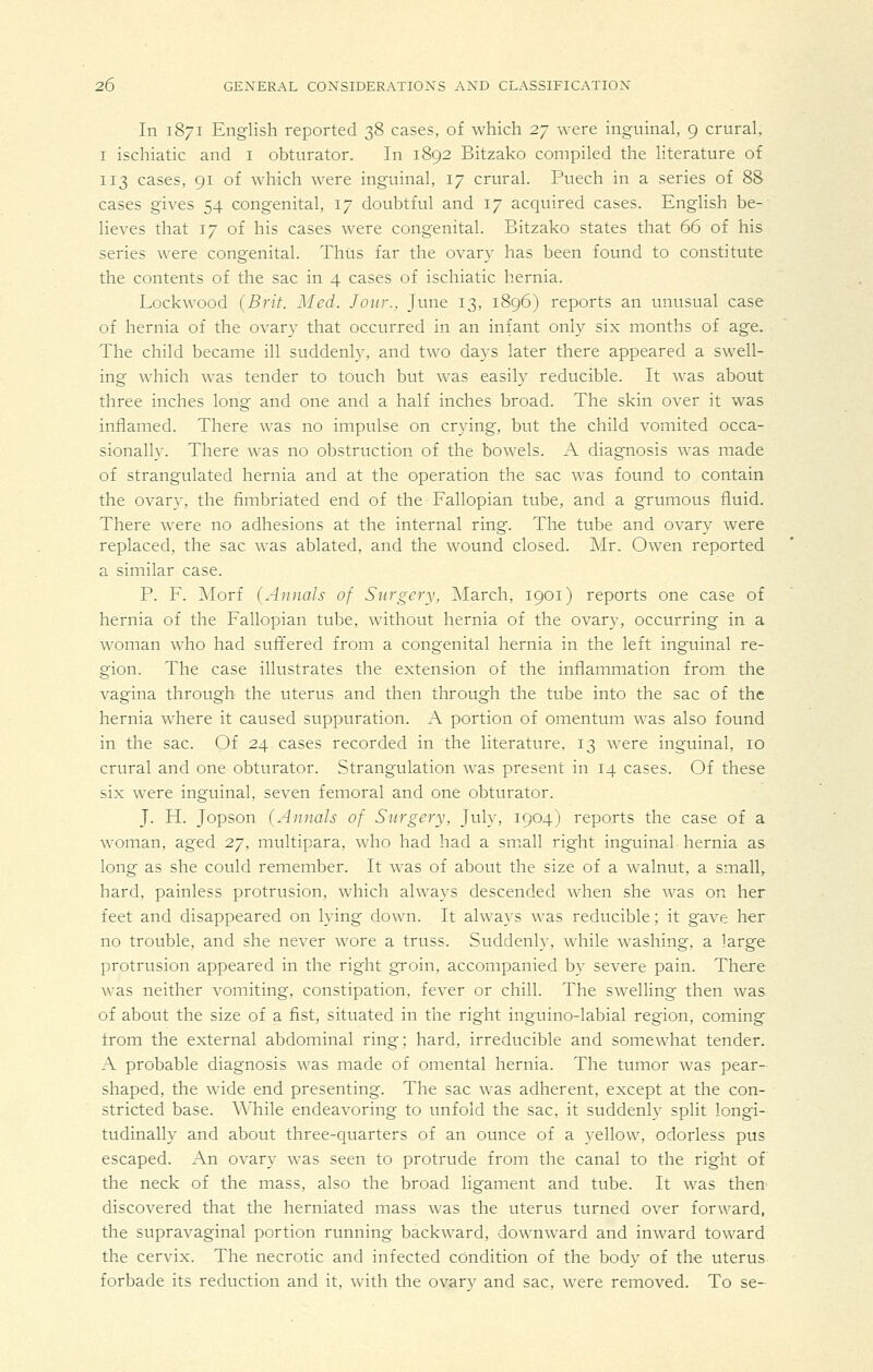 In 1871 English reported 38 cases, of which 27 were inguinal, 9 crural, I ischiatic and i obturator. In 1892 Bitzako compiled the literature of 113 cases, 91 of which were inguinal, 17 crural. Puech in a series of 88 cases gives 54 congenital, 17 doubtful and 17 acquired cases. English be- lieves that 17 of his cases were congenital. Bitzako states that 66 of his series were congenital. Thus far the ovary has been found to constitute the contents of the sac in 4 cases of ischiatic hernia. Lockwood {Brit. Med. Jour., June 13, 1896) reports an unusual case of hernia of the ovary that occurred in an infant only six months of age. The child became ill suddenly, and two days later there appeared a swell- ing which was tender to touch but was easily reducible. It was about three inches long and one and a half inches broad. The skin over it was inflamed. There was no impulse on crying, but the child vomited occa- sionally. There w^as no obstruction of the bowels. A diagnosis was made of strangulated hernia and at the operation the sac was found to contain the ovary, the fimbriated end of the Fallopian tube, and a grumous fluid. There were no adhesions at the internal ring. The tube and ovary were replaced, the sac was ablated, and the wound closed. Mr. Owen reported a similar case. P. F. Morf {Annals of Surgery, ]\Iarch, 1901) reports one case of hernia of the Fallopian tube, without hernia of the ovary, occurring in a woman who had suffered from a congenital hernia in the left inguinal re- gion. The case illustrates the extension of the inflammation from the vagina through the uterus and then through the tube into the sac of the hernia where it caused suppuration. A portion of omentum was also found in the sac. Of 24 cases recorded in the literature, 13 were inguinal, 10 crural and one obturator. Strangulation was present in 14 cases. Of these six were inguinal, seven femoral and one obturator. J. H. Jopson (Annals of Surgery, July, 1904) reports the case of a woman, aged 27, multipara, who had had a sm.all right inguinal hernia as long as she could remember. It was of about the size of a walnut, a small^ hard, painless protrusion, which always descended when she was on her feet and disappeared on lying down. It always was reducible; it gave her no trouble, and she never wore a truss. Suddenly, while washing, a large protrusion appeared in the right groin, accompanied by severe pain. There was neither vomiting, constipation, fever or chill. The swelling then was of about the size of a fist, situated in the right inguino-labial region, coming from the external abdominal ring; hard, irreducible and somewhat tender. A probable diagnosis was made of omental hernia. The tumor was pear- shaped, the wide end presenting. The sac was adherent, except at the con- stricted base. While endeavoring to unfold the sac, it suddenly split longi- tudinally and about three-quarters of an ounce of a yellow, odorless pus escaped. An ovary was seen to protrude from the canal to the right of the neck of the mass, also the broad ligament and tube. It was then discovered that the herniated mass was the uterus turned over forward, the supravaginal portion running backward, downward and inward toward the cervix. The necrotic and infected condition of the body of the uterus forbade its reduction and it, with the ovar}^ and sac, were removed. To se-