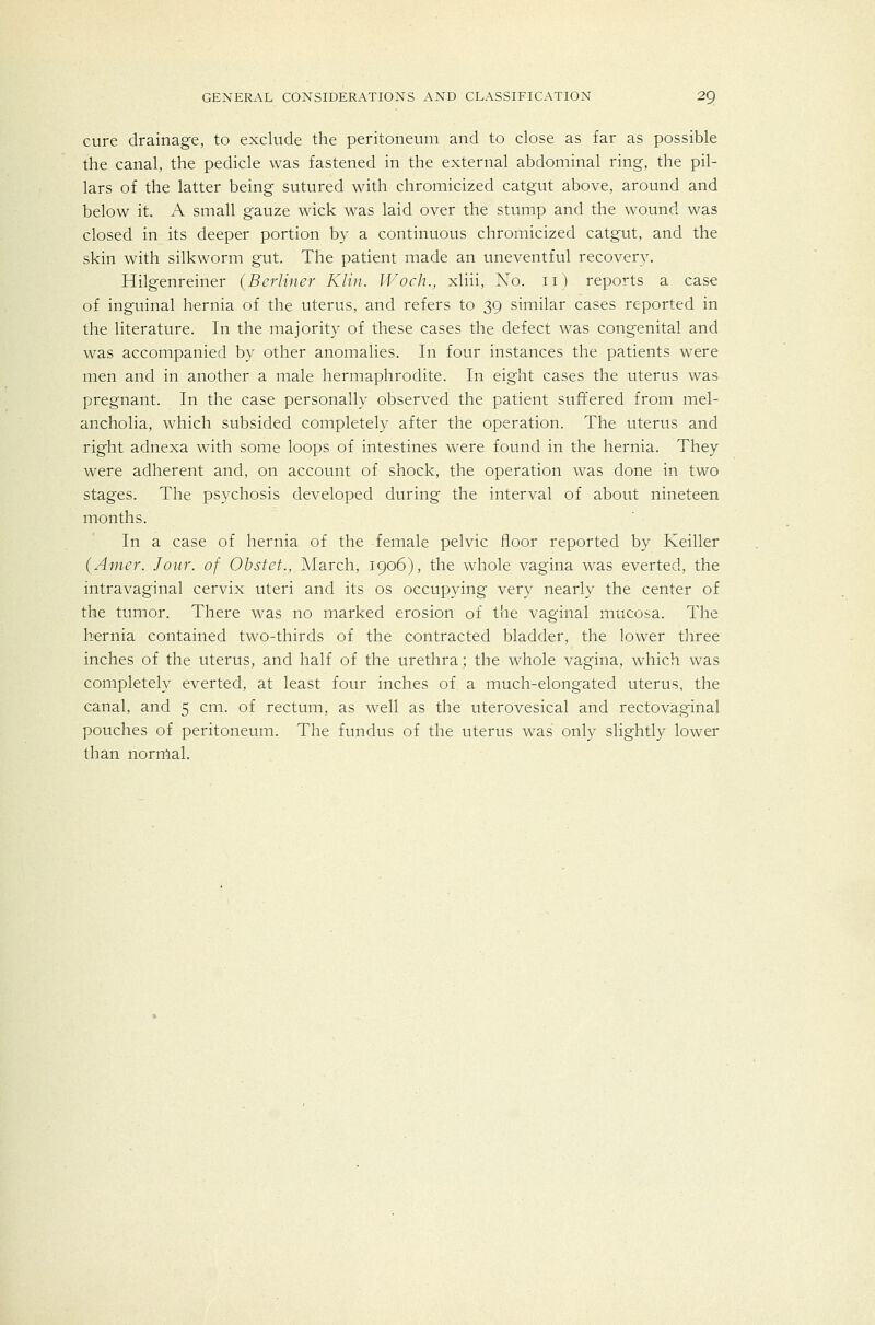cure drainage, to exclude the peritoneum and to close as far as possible the canal, the pedicle was fastened in the external abdominal ring, the pil- lars of the latter being sutured with chromicized catgut above, around and below it. A small gauze wick was laid over the stump and the wound was closed in its deeper portion by a continuous chromicized catgut, and the skin with silkworm gut. The patient made an uneventful recovery. Hilgenreiner (Berliner Klin. Woch., xliii, No. ii) reports a case of inguinal hernia of the uterus, and refers to 39 similar cases reported in the literature. In the majority of these cases the defect was congenital and was accompanied by other anomalies. In four instances the patients were men and in another a male hermaphrodite. In eight cases the uterus was pregnant. In the case personally observed the patient suffered from mel- ancholia, which subsided completely after the operation. The uterus and right adnexa with some loops of intestines were found in the hernia. They were adherent and, on account of shock, the operation was done in two stages. The psychosis developed during the interval of about nineteen months. In a case of hernia of the female pelvic floor reported by Keiller (Anier. Jour, of Ohstet., March, 1906), the whole vagina was everted, the intravaginal cervix uteri and its os occupying very nearly the center of the tumor. There was no marked erosion of the vaginal mucosa. The hernia contained two-thirds of the contracted bladder, the lower three inches of the uterus, and half of the urethra; the whole vagina, which was completely everted, at least four inches of a much-elongated uterus, the canal, and 5 cm. of rectum, as well as the uterovesical and rectovaginal pouches of peritoneum. The fundus of the uterus was only slightly lower than normal.