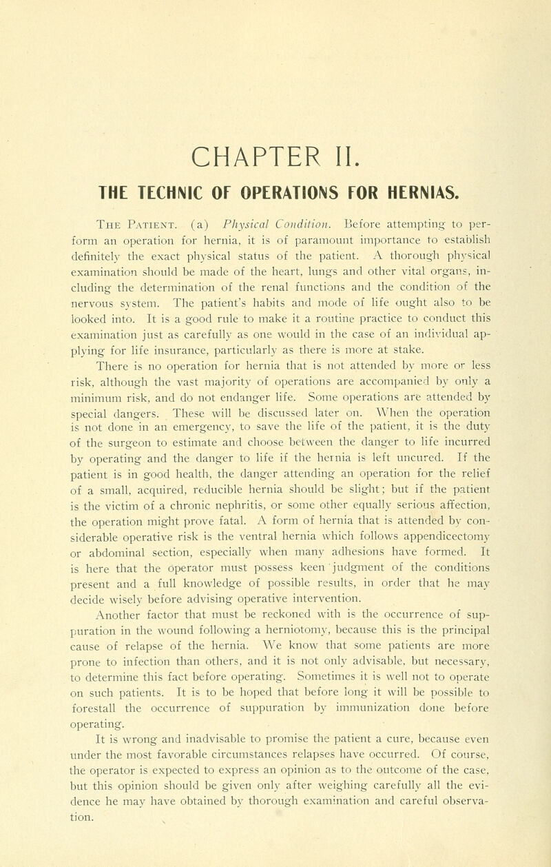 THE TECHNIC OF OPERATIONS FOR HERNIAS. The Patient, (a) Physical Condition.. Before attempting to per- form an operation for hernia, it is of paramount importance to establish definitely the exact physical status of the patient. A thorough physical examination should be made of the heart, lungs and other vital organs, in- cluding the determination of the renal functions and the condition of the nervous system. The patierit's habits and mode of life ought also to be looked into. It is a good rule to make it a routine practice to conduct this examination just as carefully as one would in the case of an individual ap- plying for life insurance, particularly as there is more at stake. There is no operation for hernia that is not attended by more or less risk, although the vast majority of operations are accompanied by only a minimum risk, and do not endanger life. Some operations are attended by special dangers. These will be discussed later on. When the operation is not done in an emergency, to save the life of the patient, it is the duty of the surgeon to estimate and choose between the danger to life incurred by operating and the danger to life if the hernia is left uncured. If the patient is in good health, the danger attending an operation for the relief of a small, acquired, reducible hernia should be slight; but if the patient is the victim of a chronic nephritis, or some other equally serious affection, the operation might prove fatal. A form of hernia that is attended by con- siderable operative risk is the ventral hernia which follows appendicectomy or abdominal section, especially when many adhesions have formed. It is here that the operator must possess keen judgment of the conditions present and a full knowledge of possible results, in order that he may decide wisely before advising operative intervention. Another factor that must be reckoned with is the occurrence of sup- puration in the wound following a herniotomy, because this is the principal cause of relapse of the hernia. We know that some patients are more prone to infection than others, and it is not only advisable, but necessary, to determine this fact before operating. Sometimes it is well not to operate on such patients. It is to be hoped that before long it will be possible to forestall the occurrence of suppuration by immunization done before operating. It is wrong and inadvisable to promise the patient a cure, because even under the most favorable circumstances relapses have occurred. Of course, the operator is expected to express an opinion as to the outcome of the case, but this opinion should be given only after weighing carefully all the evi- dence he may have obtained by thorough examination and careful observa- tion.