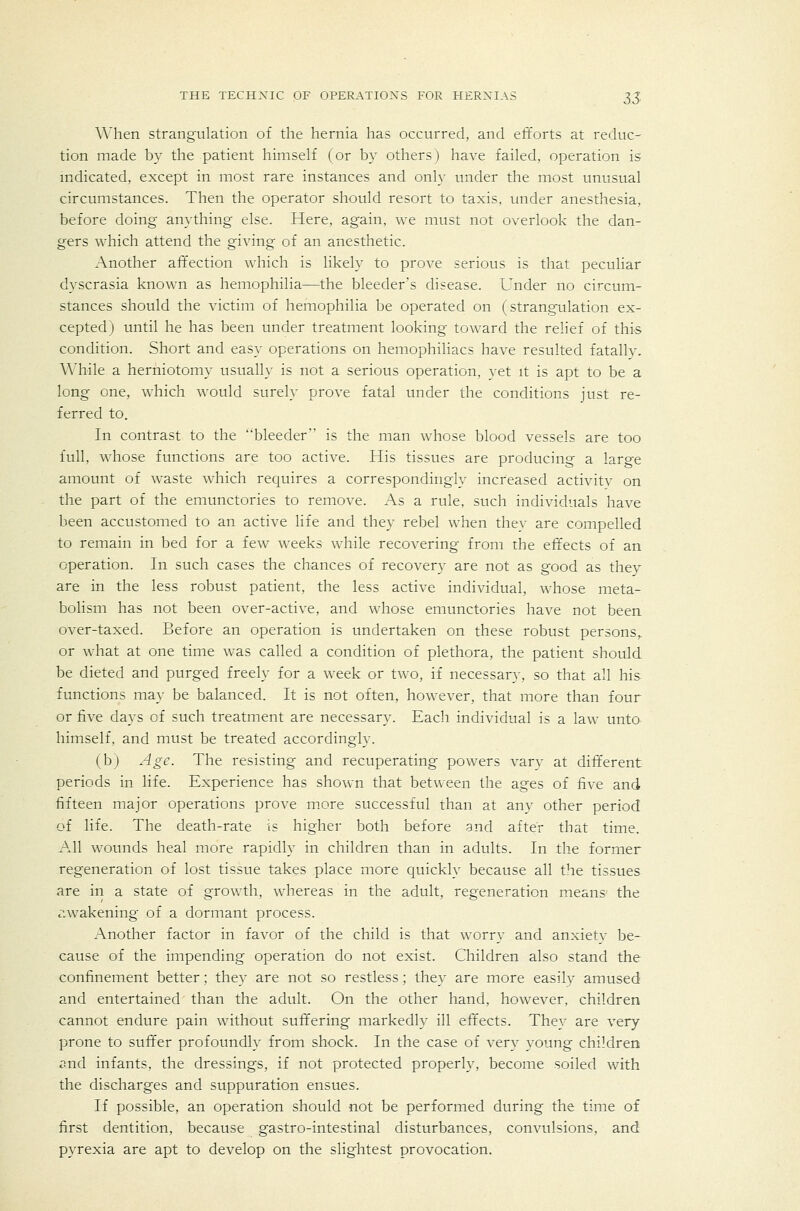 When strangulation of the hernia has occurred, and efforts at reduc- tion made by the patient himself (or by others) have failed, operation is mdicated, except in most rare instances and only under the most unusual circumstances. Then the operator should resort to taxis, under anesthesia, before doing anything else. Here, again, we must not overlook the dan- gers which attend the giving of an anesthetic. Another affection which is likely to prove serious is that peculiar dyscrasia known as hemophilia—the bleeder's disease. Under no circum- stances should the victim of hemophilia be operated on (strangulation ex- cepted) until he has been under treatment looking toward the relief of this condition. Short and easy operations on hemophiliacs have resulted fatally. While a herniotomy usually is not a serious operation, yet it is apt to be a long one, which would surely prove fatal under the conditions just re- ferred to. In contrast to the bleeder is the man whose blood vessels are too full, whose functions are too active. His tissues are producing a large amount of waste which requires a correspondingly increased activity on the part of the emunctories to remove. As a rule, such individuals have been accustomed to an active life and they rebel when thev are compelled to remain in bed for a few weeks while recovering from the eftects of an operation. In such cases the chances of recovery are not as good as they are in the less robust patient, the less active individual, whose meta- bolism has not been over-active, and whose emunctories have not been over-taxed. Before an operation is undertaken on these robust persons,, or what at one time was called a condition of plethora, the patient should be dieted and purged freely for a week or two, if necessary, so that all his functions may be balanced. It is not often, however, that more than four or five days of such treatment are necessary. Each individual is a law unto himself, and must be treated accordingly. (b) Age. The resisting and recuperating powers vary at dift'erent periods in life. Experience has sho^v■n that between the ages of five and fifteen major operations prove more successful than at any other period of life. The death-rate is higher both before and after that time. All wounds heal more rapidly in children than in adults. In the former regeneration of lost tissue takes place more quickly because all the tissues are in a state of growth, whereas in the adult, regeneration means the awakening of a dormant process. Another factor in favor of the child is that worry and anxietv be- cause of the impending operation do not exist. Children also stand the confinement better; they are not so restless; they are more easily amused and entertained than the adult. On the other hand, however, children cannot endure pain without suffering markedly ill effects. They are very prone to suffer profoundly from shock. In the case of very young children ^nd infants, the dressings, if not protected properly, become soiled with the discharges and suppuration ensues. If possible, an operation should not be performed during the time of first dentition, because gastro-intestinal disturbances, convulsions, and pyrexia are apt to develop on the slightest provocation.