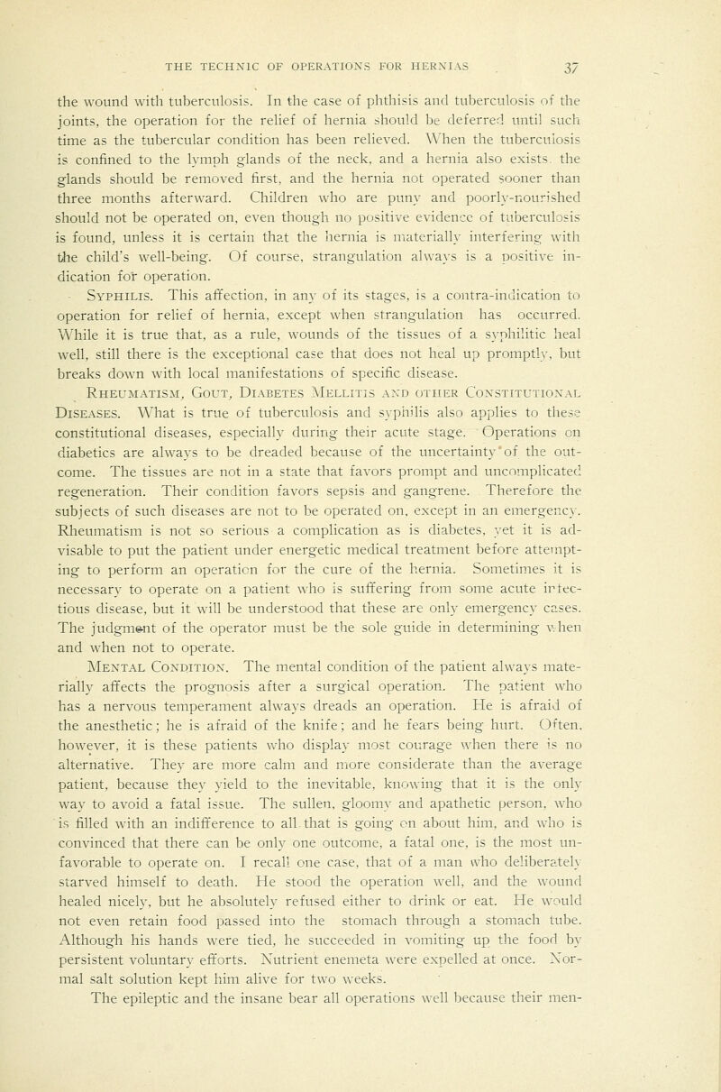 the wound with tuberculosis. In the case of phthisis and tuberculosis of the joints, the operation for the relief of hernia should be deferred until such time as the tubercular condition has been relieved. When the tuberculosis is confined to the lymph glands of the neck, and a hernia also exists, the glands should be removed first, and the hernia not operated sooner than three months afterward. Children who are puny and poorly-nourished should not be operated on, even though no positive evidence of tuberculosis is found, unless it is certain that the hernia is materially interfering with the child's well-being. Of course, strangulation always is a positive in- dication for operation. Syphilis. This afi:ection, in an}- of its stages, is a contra-inuication to operation for relief of hernia, except when strangulation has occurred. While it is true that, as a rule, wounds of the tissues of a syphilitic heal well, still there is the exceptional case that does not heal up promptly, but breaks down with local manifestations of specific disease. Rheumatism, Gout, Diabetes IMellitis ax^d other Coxstitutioxal Diseases. What is true of tuberculosis and sypiiilis also applies to these constitutional diseases, especially during their acute stage. Operations on diabetics are always to be dreaded because of the uncertainty'of the out- come. The tissues are not in a state that favors prompt and uncomplicated regeneration. Their condition favors sepsis and gangrene. Therefore the subjects of such diseases are not to be operated on, except in an emergenc}'. Rheumatism is not so serious a complication as is diabetes, yet it is ad- visable to put the patient under energetic medical treatment before attempt- ing to perform an operation for the cure of the hernia. Sometimes it is necessary to operate on a patient who is suffering from some acute infec- tious disease, but it will be understood that these are only emergency cases. The judgm&nt of the operator must be the sole guide in determining v. hen and when not to operate. Mental Coxditiox. The mental condition of the patient always mate- rially affects the prognosis after a surgical operation. The patient who has a nervous temperament always dreads an operation. He is afraid of the anesthetic; he is afraid of the knife; and he fears being hurt. Often, however, it is these patients who display most courage when there is no alternative. They are more calm and more considerate than the average patient, because they yield to the inevitable, knowing that it is the only way to avoid a fatal issue. The sullen, gloomy and apathetic person, who is filled with an indifference to all.that is going on about him, and who is convinced that there can be only one outcome, a fatal one, is the most un- favorable to operate on. I recall one case, that of a man who deliberately starved himself to death. He stood the operation well, and the wound healed nicely, but he absolutely refused either to drink or eat. He would not even retain food passed into the stomach through a stomach tube. Although his hands were tied, he succeeded in vomiting up the food by persistent voluntary efforts. Nutrient enemeta were expelled at once. Nor- mal salt solution kept him alive for two weeks. The epileptic and the insane bear all operations well because their men-