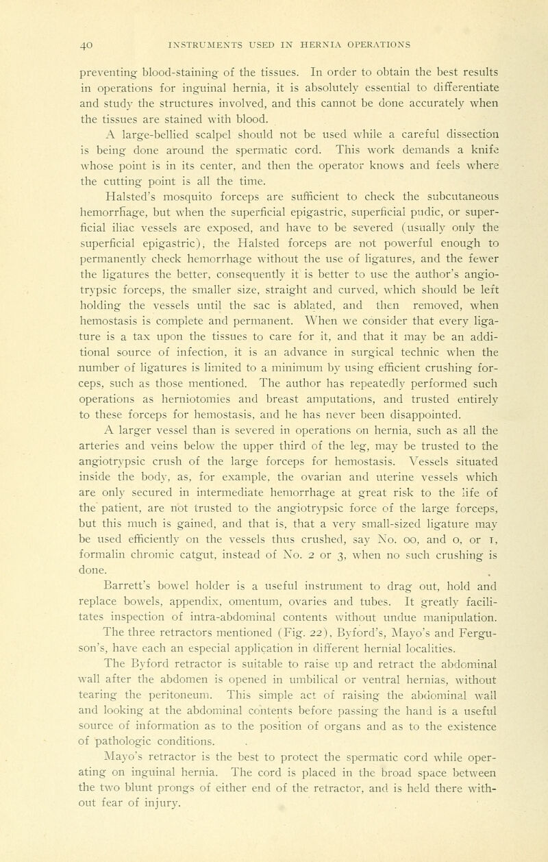 preventing blood-staining of the tissues. In order to obtain the best results in operations for inguinal hernia, it is absolutely essential to differentiate and study the structures involved, and this cannot be done accurately when the tissues are stained with blood. A large-bellied scalpel should not be used while a careful dissection is being done around the spermatic cord. This work demands a knife whose point is in its center, and then the operator knows and feels where the cutting point is all the time. Halsted's mosquito forceps are sufficient to check the subcutaneous hemorrhage, but when the superficial epigastric, superficial pudic, or super- ficial iliac vessels are exposed, and have to be severed (usually only the superficial epigastric), the Halsted forceps are not powerful enough to permanently check hemorrhage without the use of ligatures, and the fewer the ligatures the better, consequently it is better to use the author's angio- trypsic forceps, the smaller size, straight and curved, which should be left holding the vessels until the sac is ablated, and then removed, when hemostasis is complete and permanent. When we consider that every liga- ture is a tax upon the tissues to care for it, and that it may be an addi- tional source of infection, it is an advance in surgical technic when the number of ligatures is limited to a minimum by using efficient crushing for- ceps, such as those mentioned. The author has repeatedly performed such operations as herniotomies and breast amputations, and trusted entirely to these forceps for hemostasis, and he has never been disappointed. A larger vessel than is severed in operations on hernia, such as all the arteries and veins below the upper third of the leg, may be trusted to the angiotrypsic crush of the large forceps for hemostasis. Vessels situated inside the body, as, for example, the ovarian and uterine vessels which are onl}^ secured in intermediate hemorrhage at great risk to the life of the patient, are not trusted to the angiotrypsic force of the large forceps, but this much is gained, and that is. that a very small-sized ligature may be used efficiently on the vessels thus crushed, say No. oo, and o, or i, formalin chromic catgut, instead of Xo. 2 or 3, when no such crushing is done. Barrett's bowel holder is a useful instrument to drag out, hold and replace bowels, appendix, omentum, ovaries and tubes. It greatly facili- tates inspection of intra-abdominal contents Vvuthout undue manipulation. The three retractors mentioned (Fig. 22), Byford's, Mayo's and Fergu- son's, have each an especial application in different hernial localities. The Byford retractor is suitable to raise up and retract the abdominal wall after the abdomen is opened in umbilical or ventral hernias, without tearing the peritoneum. This simple act of raising the abdominal wall and looking at the abdominal contents before passing the hand is a useful source of information as to the position of organs and as to the existence of pathologic conditions. Mayo's retractor is the best to protect the spermatic cord while oper- ating on inguinal hernia. The cord is placed in the broad space between the two blunt prongs of either end of the retractor, and is held there with- out fear of injury.
