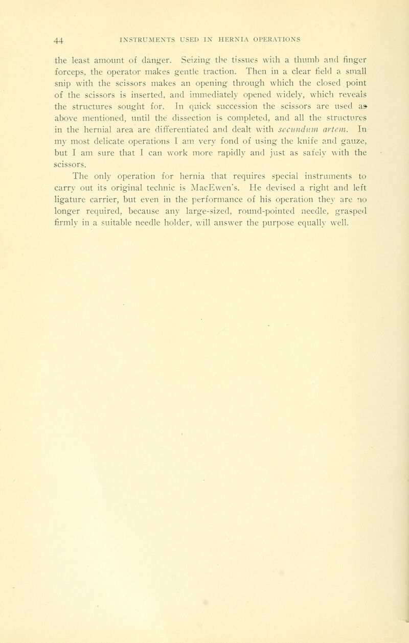 the least amount of danger. Seizing the tissues with a thumb and finger forceps, the operator makes gentle traction. Then in a clear field a small snip with the scissors makes an opening through which the closed point of the scissors is inserted, and immediately opened widely, wdiich reveals the structures sought for. In quick succession the scissors are used as- above mentioned, until the dissection is completed, and all the structures in the hernial area are differentiated and dealt wnth secundum artem. In my most delicate operations I am very fond of using the knife and gauze, but I am sure that I can work more rapidly and just as safely with the scissors. The only operation for hernia that requires special instruments to carry out its original technic is MacEwen's. He devised a right and left ligature carrier, but even in the performance of his operation they are no longer required, because any large-sized, round-pointed needle, grasped fi.rmly in a suitable needle holder, v.ill answer the purpose equally well.