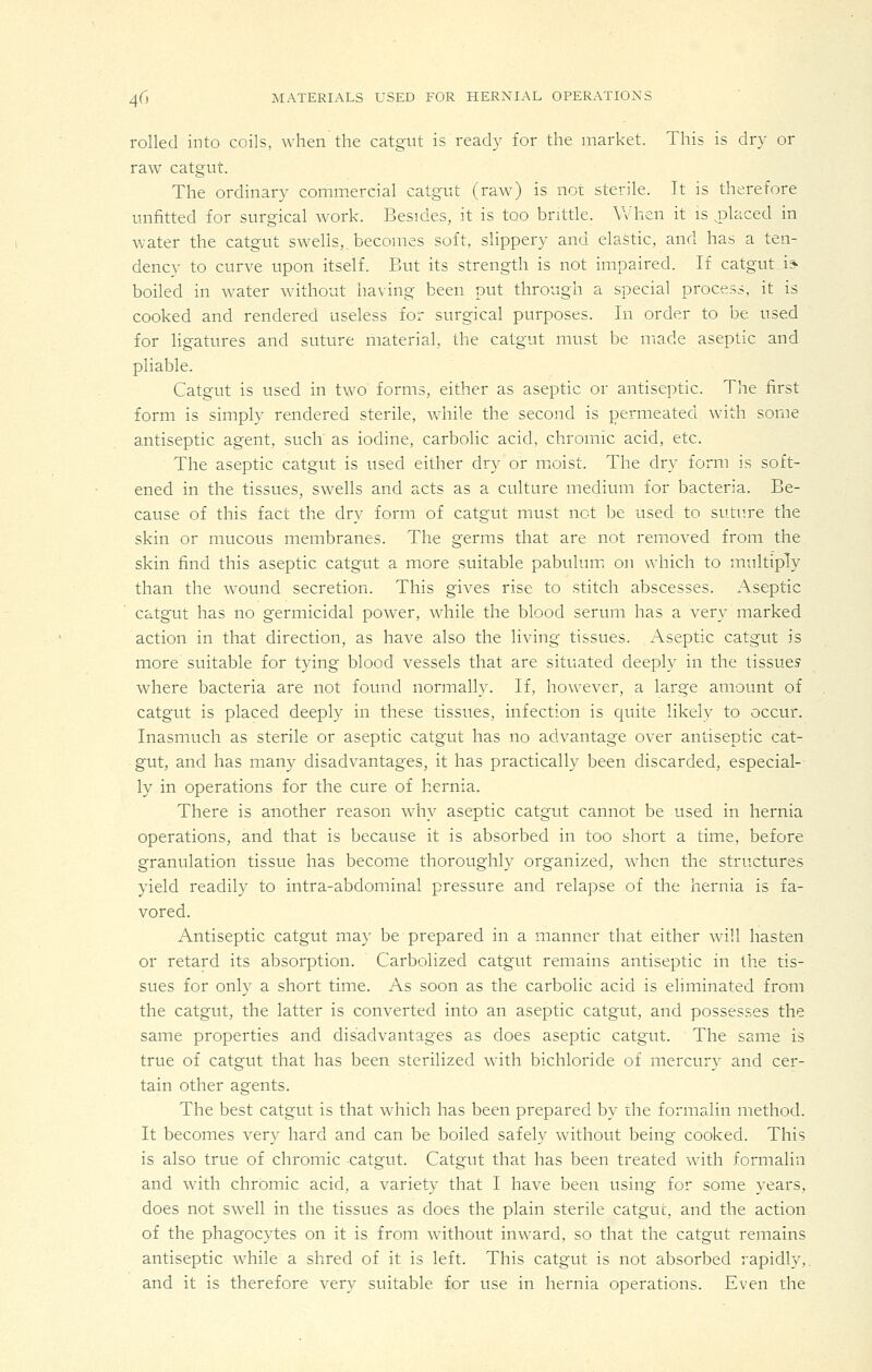 rolled into coils, when the catgut is ready for the market. This is dry or raw catgut. The ordinary commercial catgut (rawO is not sterile. It is therefore unfitted for surgical work. Besides, it is too brittle. When it is j^laced in water the catgut swehs,. becomes soft, slippery and elastic, and has a ten- dency to curve upon itself. But its strength is not impaired. If catgut i* boiled in water without having been put through a special process, it is cooked and rendered useless for surgical purposes. In order to be used for ligatures and suture material, the catgut must be made aseptic and pliable. Catgut is used in two forms, either as aseptic or antiseptic. The first form is simply rendered sterile, while the second is permeated with some antiseptic agent, such' as iodine, carbolic acid, chromic acid, etc. The aseptic catgut is used either dry or moist. The dry form is soft- ened in the tissues, swells and acts as a culture medium for bacteria. Be- cause of this fact the dry form of catgut must not be used to suture the skin or mucous membranes. The germs that are not removed from the skin find this aseptic catgut a more suitable pabulum on which to multiply than the wound secretion. This gives rise to stitch abscesses. Aseptic catgut has no germicidal power, while the blood serum has a very marked action in that direction, as have also the living tissues. x\septic catgut is more suitable for tying blood vessels that are situated deeply in the tissues where bacteria are not found normally. If, however, a large amount of catgut is placed deeply in these tissues, infection is quite likely to occur. Inasmuch as sterile or aseptic catgut has no advantage over antiseptic cat- gut, and has many disadvantages, it has practically been discarded, especial- ly in operations for the cure of hernia. There is another reason why aseptic catgut cannot be used in hernia operations, and that is because it is absorbed in too short a time, before granulation tissue has become thoroughly organized, wdien the structures yield readily to intra-abdominal pressure and relapse of the hernia is fa- vored. Antiseptic catgut may be prepared in a manner that either will hasten or retard its absorption. Carbolized catgut remains antiseptic in the tis- sues for only a short time. As soon as the carbolic acid is eliminated from the catgut, the latter is converted into an aseptic catgut, and possesses the same properties and disadvantages as does aseptic catgut. The same is true of catgut that has been sterilized with bichloride of mercury and cer- tain other agents. The best catgut is that which has been prepared by the formalin method. It becomes very hard and can be boiled safely without being cooked. This is also true of chromic catgut. Catgut that has been treated with formalin and with chromic acid, a variety that I have been using for some years, does not swell in the tissues as does the plain sterile catgut, and the action of the phagocytes on it is from without inward, so that the catgut remains antiseptic while a shred of it is left. This catgut is not absorbed rapidly,, and it is therefore very suitable for use in hernia operations. Even the