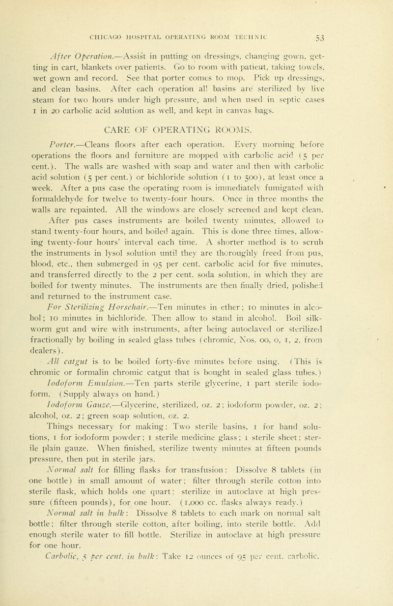 After Operation.—Assist in putting' on dressings, changing gown, get- ting in cart, blankets over patients. Go to room with patient, taking towels, wet gown and record. See that porter conies to mop. Pick up dressings, and clean basins. After each operation all basins are sterilized by live steam for two hours under high pressure, and when used in septic cases I in 20 carbolic acid solution as well, and kept in canvas bags. CARE OF OPERATING ROOMS. Por^^r.—Cleans floors after each operation. Every morning before operations the floors and furniture are mopped \\ith carbolic acid (5 per cent.). The walls are washed with soap and water and then with carbolic acid solution (5 per cent.) or bichloride solution (i to 500), at least once a week. After a pus case the operating room is immediately fumigated with formaldehyde for twelve to twenty-four hours. Once in three months the walls are repainted. All the windows are closely screened and kept clean. After pus cases instruments are boiled twenty minutes, allowed to stand twenty-four hours, and boiled again. This is done three times, allow- ing twenty-four hours' interval each time. A shorter method is to scrub the instruments in lysol solution until they are thoroughly freed from pus, blood, etc., then submerged in 95 per cent, carbolic acid for five minutes, and transferred directly to the 2 per cent, soda solution, in which they are boiled for twenty minutes. The instruments are then finally dried, polished and returned to the instrument case. For Sterilising Horsehair.—Ten minutes in ether; 10 minutes in alco- hol; 10 minutes in bichloride. Then allow to stand in alcohol. Boil silk- worm gut and wire with instruments, after being autoclaved or sterilized fractionally by boiling in sealed glass tubes (chromic, Nos. 00, o, i, 2, from dealers). All catgut is to be boiled forty-five minutes before using. (This is chromic or formalin chromic catgut that is bought in sealed glass tubes.) Iodoform Emulsion.—Ten parts sterile glycerine, 1 part sterile iodo- form. (Supply always on hand.) Iodoform Gauze.—Glycerine, sterilized, oz. 2; iodoform powder, oz. 2; alcohol, oz. 2; green soap solution, oz. 2. Things necessary for making: Two sterile basins, i for hand solu- tions, T for iodoform powder; i sterile medicine glass; i sterile sheet; ster- ile plain gauze. When finished, sterilize twenty minutes at fifteen pounds pressure, then put in sterile jars. Normal salt for filling flasks for transfusion: Dissolve 8 tablets (in one bottle) in small amount of water; filter through sterile cotton into sterile flask, which holds one quart; sterilize in autoclave at high pres- sure (fifteen pounds), for one hour. (1,000 cc. flasks always ready.) Normal salt in hulk : Dissolve 8 ta-blets to each mark on normal salt bottle ; filter through sterile cotton, after boiling, into sterile bottle. Add enough sterile water to fill bottle. Sterilize in autoclave at high pressure for one hour. Carbolic, 5 per cent, in hulk: Take 12 ounces of 95 per cent, carbolic.