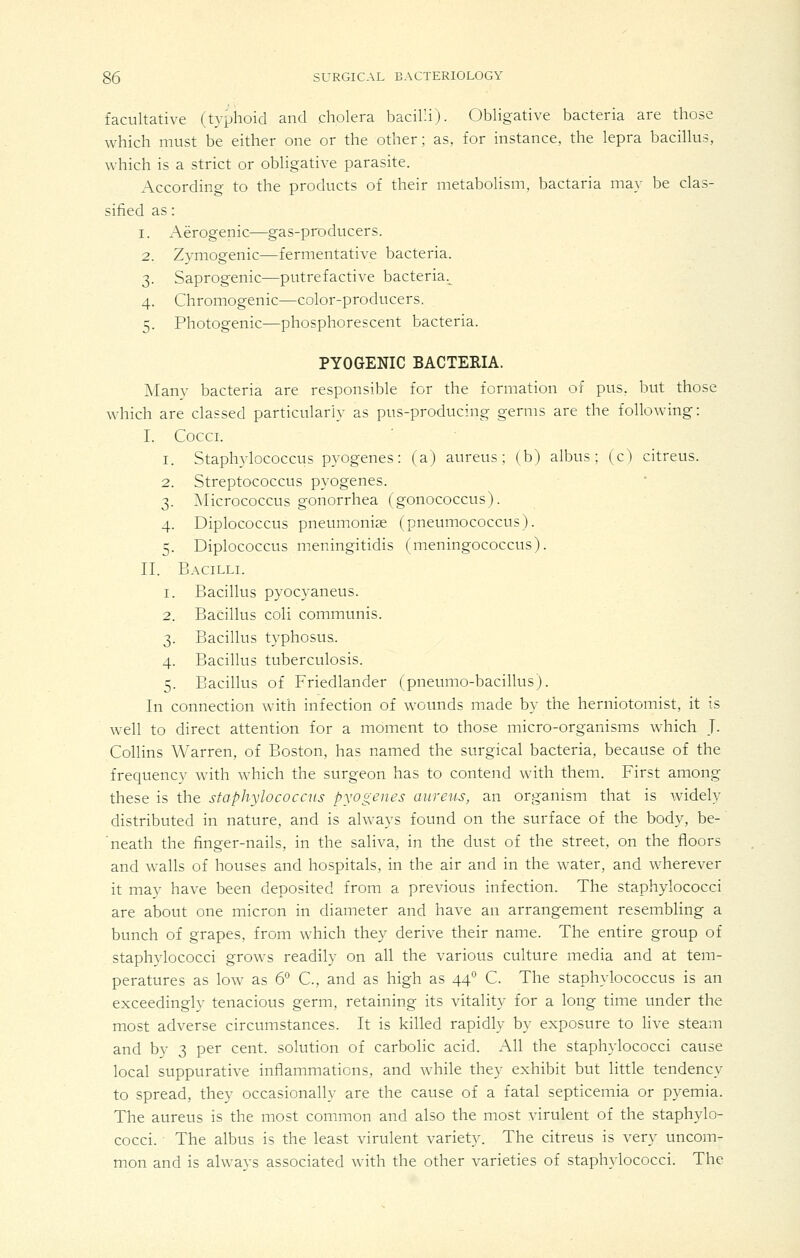 facultative (typhoid and cholera bacilli). Obligative bacteria are those which must be either one or the other; as, for instance, the lepra bacillus, which is a strict or obligative parasite. According to the products of their metabolism, bactaria may be clas- sified as: 1. Aerogenic—gas-producers. 2. Zymogenic—fermentative bacteria. 3. Saprogenic—putrefactive bacteria.^ 4. Chromogenic—color-producers. 5. Photogenic—phosphorescent bacteria. PYOGENIC BACTERIA. ]\Ianv bacteria are responsible for the formation of pus, bvtt those which are classed particularly as pus-producing germs are the following: I. COCCL I. Staphylococcus pyogenes: (a) aureus; (b) albus ; (c) citreus. Streptococcus pyogenes. ^Micrococcus gonorrhea (gonococcus). Diplococcus pneumoniae (pneumococcus). Diplococcus meningitidis (meningococcus). II. Bacilli. Bacillus pyocyaneus. Bacillus coli communis. Bacillus typhosus. Bacillus tuberculosis. Bacillus of Friedlander (pneumo-bacillus). In connection with infection of wounds made by the herniotomist, it is well to direct attention for a moment to those micro-organisms which J. Collins Warren, of Boston, has named the surgical bacteria, because of the frequency with which the surgeon has to contend with them. First among these is the staphylococcus pyogenes aureus, an organism that is widely distributed in nature, and is always found on the surface of the body, be-' neath the finger-nails, in the saliva, in the dust of the street, on the floors and walls of houses and hospitals, in the air and in the water, and wherever it may have been deposited from a previous infection. The staphylococci are about one micron in diameter and have an arrangement resembling a bunch of grapes, from which they derive their name. The entire group of staphylococci grows readily on all the various culture media and at tem- peratures as low as 6° C, and as high as 44P C. The staphylococcus is an exceedingly tenacious germ, retaining its vitality for a long time under the most adverse circumstances. It is killed rapidly by exposure to live steam and by 3 per cent, solution of carbolic acid. All the staphylococci cause local suppurative inflammations, and while they exhibit but little tendency to spread, they occasionally are the cause of a fatal septicemia or pyemia. The aureus is the most common and also the most virulent of the staphylo- cocci. The albus is the least virulent variety. The citreus is very uncom- mon and is alwavs associated with the other varieties of staphylococci. The