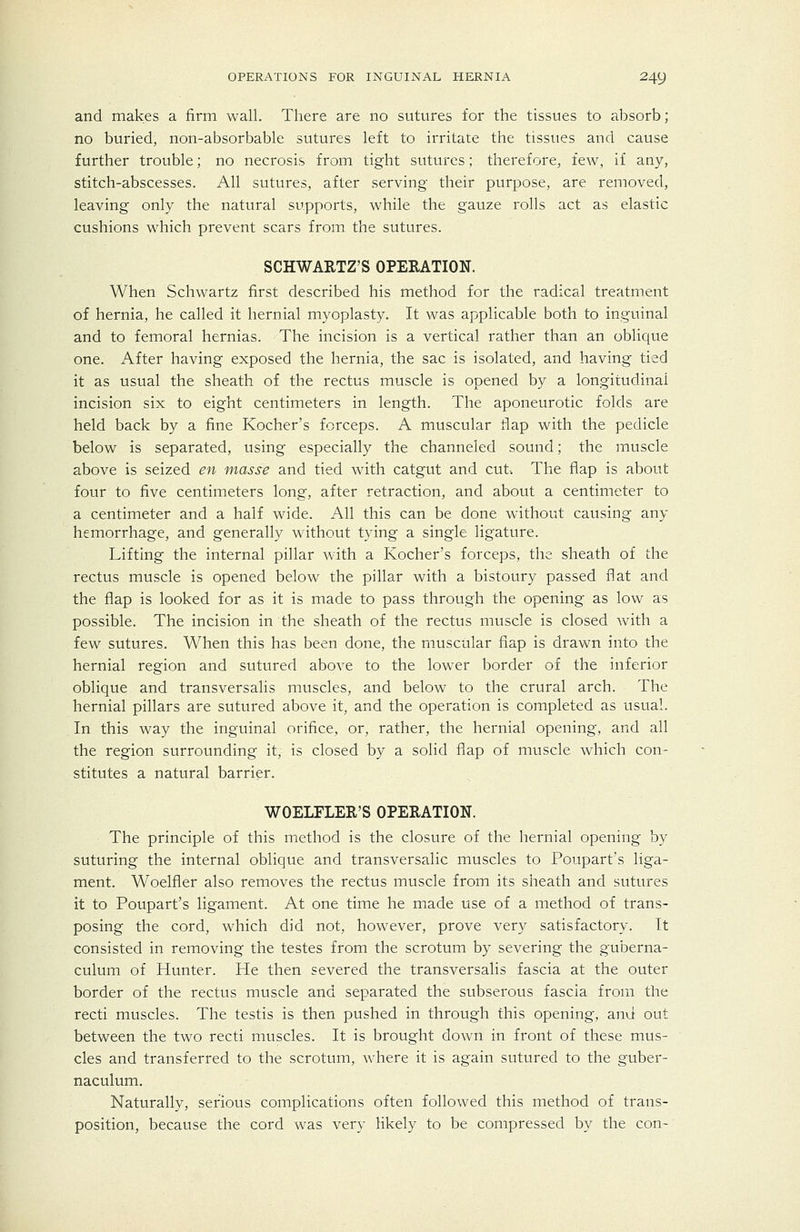 and makes a firm wall. There are no sutures for the tissues to absorb; no buried, non-absorbable sutures left to irritate the tissues and cause further trouble; no necrosis from tight sutures; therefore, few, if any, stitch-abscesses. All sutures, after serving their purpose, are removed, leaving only the natural supports, while the gauze rolls act as elastic cushions which prevent scars from the sutures. SCHWARTZ'S OPERATION. When Schwartz first described his method for the radical treatment of hernia, he called it hernial myoplasty. It was applicable both to inguinal and to femoral hernias. The incision is a vertical rather than an oblique one. After having exposed the hernia, the sac is isolated, and having tied it as usual the sheath of the rectus muscle is opened by a longitudinal incision six to eight centimeters in length. The aponeurotic folds are held back by a fine Kocher's forceps. A muscular flap with the pedicle below is separated, using especially the channeled sound; the muscle above is seized en masse and tied with catgut and cut. The flap is about four to five centimeters long, after retraction, and about a centimeter to a centimeter and a half wide. All this can be done without causing any hemorrhage, and generally without tying a single ligature. Lifting the internal pillar with a Kocher's forceps, the sheath of the rectus muscle is opened below the pillar with a bistoury passed f^at and the flap is looked for as it is made to pass through the opening as low as possible. The incision in the sheath of the rectus muscle is closed with a few sutures. When this has been done, the muscular flap is drawn into the hernial region and sutured above to the lower border of the inferior oblique and transversaHs muscles, and below to the crural arch. The hernial pillars are sutured above it, and the operation is completed as usual. In this way the inguinal orifice, or, rather, the hernial opening, and all the region surrounding it, is closed by a solid flap of muscle which con- stitutes a natural barrier. WOELFLER'S OPERATION. The principle of this method is the closure of the hernial opening by suturing the internal oblique and transversalic muscles to Poupart's liga- ment. Woelfier also removes the rectus muscle from its sheath and sutures it to Poupart's ligament. At one time he made use of a method of trans- posing the cord, which did not, however, prove very satisfactory. It consisted in removing the testes from the scrotum by severing the guberna- culum of Hunter. He then severed the transversaHs fascia at the outer border of the rectus muscle and separated the subserous fascia from the recti muscles. The testis is then pushed in through this opening, anvi out between the two recti muscles. It is brought down in front of these mus- cles and transferred to the scrotum, where it is again sutured to the guber- naculum. Naturally, serious complications often followed this method of trans- position, because the cord was very likely to be compressed by the con-