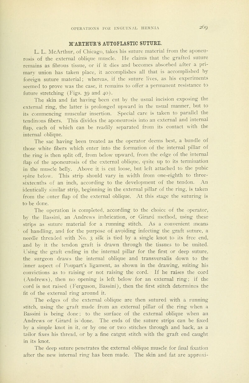 M'ARTHUR'S AUTOPLASTIC SUTURE. L. L. McArthur, of Chicago, takes his suture material from the aponeu- rosis of the external oblique muscle. He claims that the grafted suture remains as fibrous tissue, or if it dies and becomes absorbed after a pri- mary union has taken place, it accomplishes all that is accompHshed by foreign suture material; whereas, if the suture lives, as his experiments seemed to prove was the case, it remains to offer a permanent resistance to future stretching (Figs. 39 and 40). The skin and fat having been cut by the usual incision exposing the external ring, the latter is prolonged upward in the usual manner, but to its commencing muscular insertion. Special care is taken to parallel the tendinous fibers. This divides the aponeurosis into an external and internal flap, each of which can be readily separated from its contact with the internal oblique. The sac having been treated as the operator deems best, a bundle of those white fibers which enter into the formation of the internal pillar of the ring is then split off, from below upward, from the edge of the internal flap of the aponeurosis of the external oblique, quite up to its termination in the muscle belly. Above it is cut loose, but left attached to the pubic spine below. This strip should vary in Avidth from one-eighth to three- sixteenths of an inch, according to the development of the tendon. An identically similar strip, beginning in the external pillar of the ring, is taken from the outer flap of the external oblique. At this stage the suturing is to be done. The operation is completed, according to the choice of the operator, bv the Bassini, an Andrews imbrication, or Girard method, using these strips as suture material for a running stitch. As a convenient means of handling, and for the purpose of avoiding infecting the graft suture, a needle threaded with No. 3 silk is tied by a single knot to its free end, and bv it the tendon graft is drawn through the tissues to be united. Using the graft ending in the internal pillar for the first or deep suture, the surgeon dra\vs the internal oblique and transversalis down to the inner aspect of Poupart's ligament, as shown in the drawing, suiting his convictions as to raising or not raising the cord. If he raises the cord (Andrews), then no opening is left below for an external ring; if the cord is not raised (Ferguson, Bassini), then the first stitch determines the fit of the external ring around it. The edges of the external oblique are then sutured with a running stitch, using the graft made from an external pillar of the ring when a Bassini is being done; to the surface of the external oblique when an Andrews or Girard is done. The ends of the suture strips can be fixed by a simple knot in it, or by one or two stitches through and back, as a tailor fixes his thread, or by a fine catgut stitch wnth the graft end caught in its knot. The deep suture penetrates the external oblique muscle for final fixation after the new^ internal ring has been made. The skin and fat are approxi-