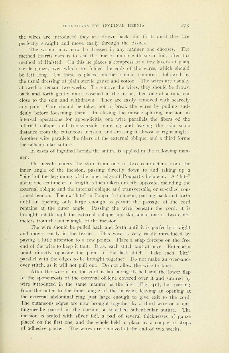 the wires are introduced they are drawn back and forth until they are perfectly straight and move easily through the tissues. The wound may now be dressed in any manner one chooses. Thj method Harris uses is to seal the line of union with silver foil, after th.j method of Halsted. On this he places a compress of a few layers of plain sterile gauze, over which are folded the ends of the wires, which should be left long. On these is placed another similar compress, followed by the usual dressing of plain sterile gauze and cotton. The wires are usually allowed to remain two weeks. To remove the wires, they should be drawn back and forth gently until loosened in the tissue, then one at a time cut close to the skin and .withdrawn. They are easily removed with scarcely any pain. Care should be taken not to break the wires by pulling sud- denly before loosening them. In closing the muscle-splitting incision in interval operations for appendicitis, one wire parallels the fibers of the internal oblique and transversalis, entering and leaving the skin some distance from the cutaneous incision, and crossing it almost at right angles. Another wire parallels the fibers of the external oblique, and a third forms the subcuticular suture. In cases of inguinal hernia the suture is applied in the following man- ner: The needle enters the skin from one to tv/o centimeters from the inner angle of the incision, passing directly down to and taking up a bite of the beginning of the inner edge of Poupart's ligament. A bite about one centimeter in length is then taken directly opposite, including the external oblique and the internal oblique and transversalis, or so-called con- joined tendon. Then a bite in Poupart's ligament, passing back and forth until an opening only large enough to permit the passage of the cord remains at the outer angle. Passing the wire beneath the cord, it is brought out through the external oblique and skin about one or two centi- meters from the outer angle of the incision. The wire should be pulled back and forth until it is perfectly straight and moves easily in the tissues. This wire is very easily introduced by paying a little attention to a few points. Place a snap forceps on the free end of the wire to keep it taut. Draw each stitch taut at once. Enter at a point directly opposite the point of the last stitch. Take each bite parallel with the edges to be brought together. Do not make an over-and- over stitch, as it will not pull out. Do not allow the wire to kink. After the wire is in, the cord is laid along its bed and the lower flap of the aponeurosis of the external oblique covered over it and sutured by wire introduced in the same manner as the first (Fig. 41), but passing from the outer to the inner angle of the incision, leaving an opening at the external abdominal ring just large enough to give exit to the cord. The cutaneous edges are now brought together by a third wire on a cut- ting-needle passed in the corium, a so-called subcuticular suture. The incision is sealed with silver foil, a pad of several thicknesses of gauze placed on the first one, and the whole held in place by a couple of strips of adhesive plaster. The wires are removed at the end of two weeks.