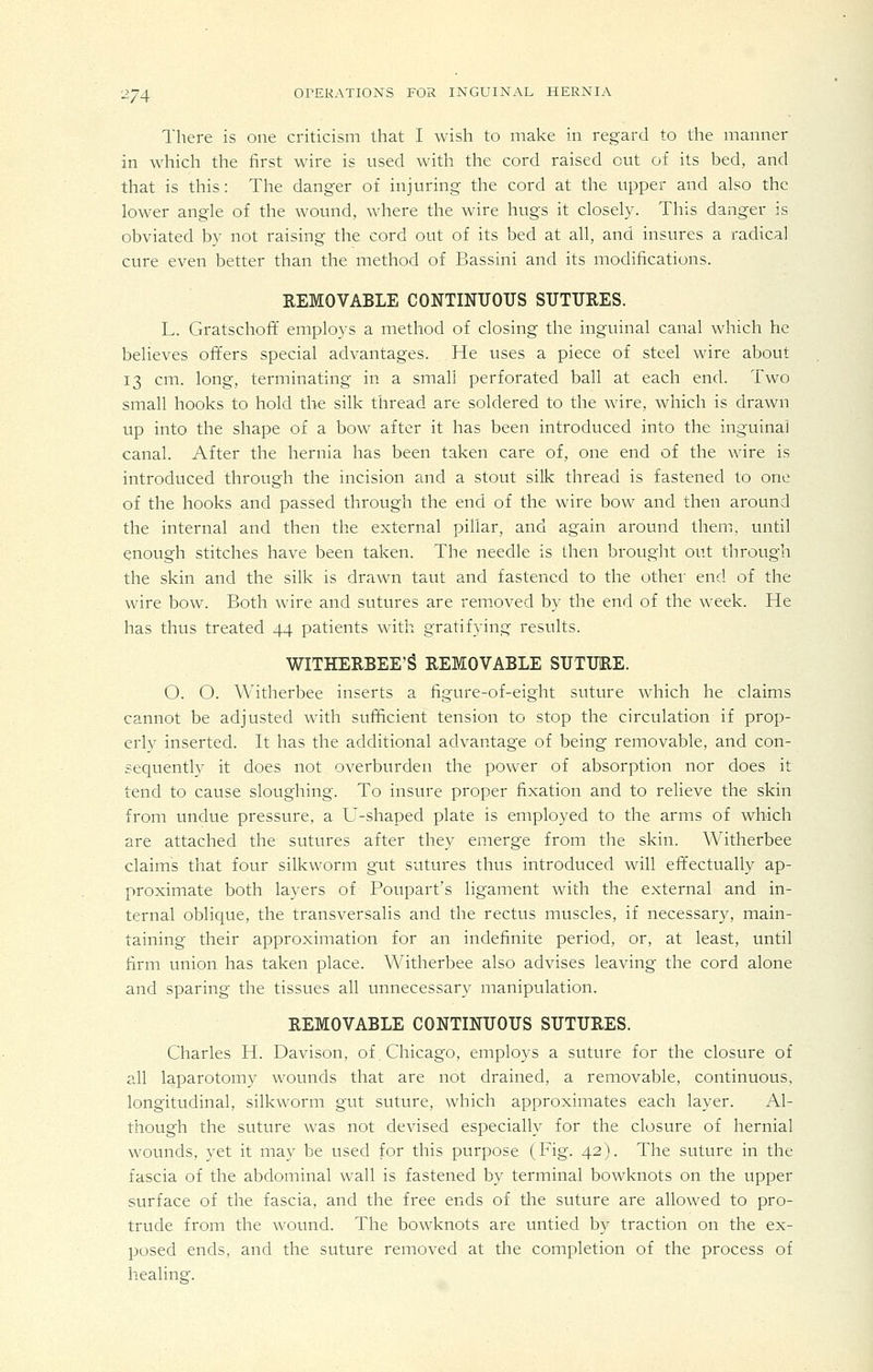There is one criticism that I wish to make in regard to the manner in which the first wire is used with the cord raised out of its bed, and that is this: The danger of injuring the cord at the upper and also the lower angle of the wound, where the wire hugs it closely. This danger is obviated by not raising the cord out of its bed at all, and insures a radical cure even better than the method of Bassini and its modifications. REMOVABLE CONTINUOUS SUTURES. L. Gratschoff employs a method of closing the inguinal canal which he believes offers special advantages. He uses a piece of steel wire about 13 cm. long, terminating in a small perforated ball at each end. Two small hooks to hold the silk thread are soldered to the wire, which is drawn up into the shape of a bow after it has been introduced into the inguinal canal. After the hernia has been taken care of, one end of the wire is introduced through the incision and a stout silk thread is fastened to one of the hooks and passed through the end of the wire bow and then around the internal and then the external pillar, and again around them, until enough stitches have been taken. The needle is then brought out through the skin and the silk is drawn taut and fastened to the other end of the wire bow. Both wire and sutures are rem.oved by the end of the week. He has thus treated 44 patients with gratifying results. WITHERBEE'g REMOVABLE SUTURE. O. O. Witherbee inserts a figure-of-eight suture which he claims cannot be adjusted with sufficient tension to stop the circulation if prop- erly inserted. It has the additional advantage of being removable, and con- sequently it does not overburden the power of absorption nor does it tend to cause sloughing. To insure proper fixation and to relieve the skin from undue pressure, a U-shaped plate is employed to the arms of which are attached the sutures after they emerge from the skin. Witherbee claims that four silkworm gut sutures thus introduced will effectually ap- proximate both layers of Poupart's ligament with the external and in- ternal oblique, the transversalis and the rectus muscles, if necessary, main- taining their approximation for an indefinite period, or, at least, until firm union has taken place. Witherbee also advises leaving the cord alone and sparing the tissues all unnecessary manipulation. REMOVABLE CONTINUOUS SUTURES. Charles H. Davison, of Chicago, employs a suture for the closure of all laparotomy wounds that are not drained, a removable, continuous, longitudinal, silkworm gut suture, which approximates each layer. Al- though the suture was not devised especially for the closure of hernial wounds, yet it may be used for this purpose (Fig. 42). The suture in the fascia of the abdominal wall is fastened by terminal bowknots on the upper surface of the fascia, and the free ends of the suture are allowed to pro- trude from the wound. The bowknots are untied by traction on the ex- posed ends, and the suture removed at the completion of the process of healing.