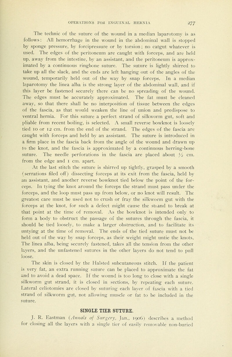 The technic of the suture of the wound in a median laparotomy is as follows: All hemorrhage in the wound in the abdominal wall is stopped by spong-e pressure, by forcipressure or by torsion; no catgut whatever is used. The edges of the peritoneum are caught with forceps, and are held up. away from the intestine, by an assistant, and the peritoneum is approx- imated by a continuous ringbone suture. The suture is lightly shirred to take up all the slack, and the ends are left hanging out of the angles of the wound, temporarily held out of the way by snap forceps. In a median laparotomy the linea alba is the strong layer of the abdominal wall, and if this layer be fastened securely there can be no spreading- of the wound. The edges must be accurately approximated. The fat must be cleaned away, so that there shall be no interposition of tissue between the edges of the fascia, as that would weaken the line of union and predispose to ventral hernia. For this suture a perfect strand of silkworm gut, soft and pliable from recent boiling, is selected. A small reverse bowknot is loosely tied lo or 12 cm. from the end of the strand. The edges of the fascia are caught with forceps and held by an assistant. The suture is introduced in a firm place in the fascia back from the angle of the wound and drawn up to the knot, and the fascia is approximated by a continuous herring-bone suture. The needle perforations in the fascia are placed about ^ cm. from the edge and i cm. apart. At the last stitch the suture is shirred up tightly, grasped by a smooth (serrations filed off) dissecting forceps at its exit from the fascia, held by an assistant, and another reverse bowknot tied below the point of the for- ceps. In tying the knot around the forceps the strand must pass under the forceps, and the loop must pass up from below, or no knot will result. The greatest care must be used not to crush or fray the silkworm gut with the forceps at the knot, for such a defect might cause the stiand to break at that point at the time of removal. As the bowknot is intended only to form a body to obstruct the passage of the sutures through the fascia, it should be tied loosely, to make a larger obstruction, and to facilitate its untying at the time of removal. The ends of the tied suture must not be held out of the way by snap forceps, as their weight might untie the knots. The linea alba, being securely fastened, takes all the tension from the other layers, and the unfastened sutures in the other layers do not tend to pull loose. The skin is closed by the Halsted subcutaneous stitch. If the patient is very fat, an extra running suture can be placed to approximate the fat and to avoid a dead space. If the wound is too long to close with a single silkworm gut strand, it is closed in sections, by repeating each suture. Lateral celiotomies are closed by suturing each layer of fascia with a tied strand of silkworm gut, not allowing muscle or fat to be included in the suture. SINGLE TIER SUTURE. J. R. Eastman (Annals of Surgery, Jan., 1906) describes a method for closing all the layers with a single tier of easilv removable non-buried